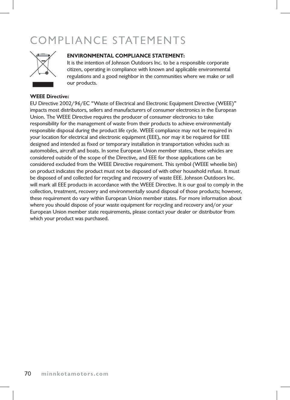minnkotamotors.comCOMPLIANCE STATEMENTSENVIRONMENTAL COMPLIANCE STATEMENT: It is the intention of Johnson Outdoors Inc. to be a responsible corporate  citizen, operating in compliance with known and applicable environmental  regulations and a good neighbor in the communities where we make or sell  our products. WEEE Directive: EU Directive 2002/96/EC “Waste of Electrical and Electronic Equipment Directive (WEEE)”impacts most distributors, sellers and manufacturers of consumer electronics in the European Union. The WEEE Directive requires the producer of consumer electronics to take  responsibility for the management of waste from their products to achieve environmentally  responsible disposal during the product life cycle. WEEE compliance may not be required in your location for electrical and electronic equipment (EEE), nor may it be required for EEEdesigned and intended as ﬁxed or temporary installation in transportation vehicles such as  automobiles, aircraft and boats. In some European Union member states, these vehicles are considered outside of the scope of the Directive, and EEE for those applications can be  considered excluded from the WEEE Directive requirement. This symbol (WEEE wheelie bin) on product indicates the product must not be disposed of with other household refuse. It must be disposed of and collected for recycling and recovery of waste EEE. Johnson Outdoors Inc. will mark all EEE products in accordance with the WEEE Directive. It is our goal to comply in the collection, treatment, recovery and environmentally sound disposal of those products; however, these requirement do vary within European Union member states. For more information about where you should dispose of your waste equipment for recycling and recovery and/or your European Union member state requirements, please contact your dealer or distributor from which your product was purchased.70