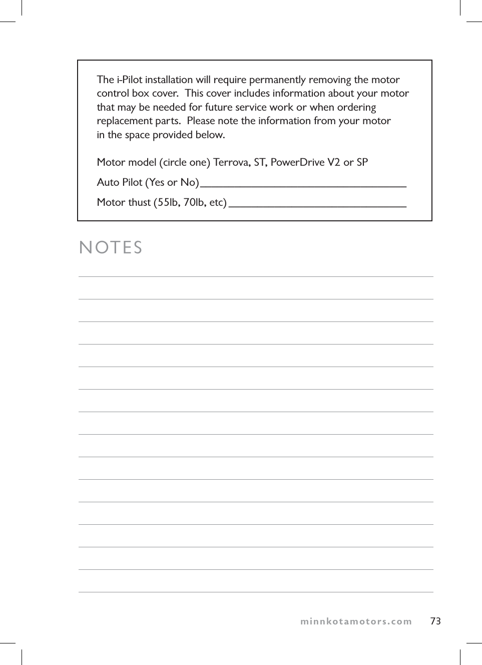 minnkotamotors.comNOTESThe i-Pilot installation will require permanently removing the motor control box cover.  This cover includes information about your motor  that may be needed for future service work or when ordering replacement parts.  Please note the information from your motor  in the space provided below.Motor model (circle one) Terrova, ST, PowerDrive V2 or SPAuto Pilot (Yes or No)____________________________________Motor thust (55lb, 70lb, etc) _______________________________73