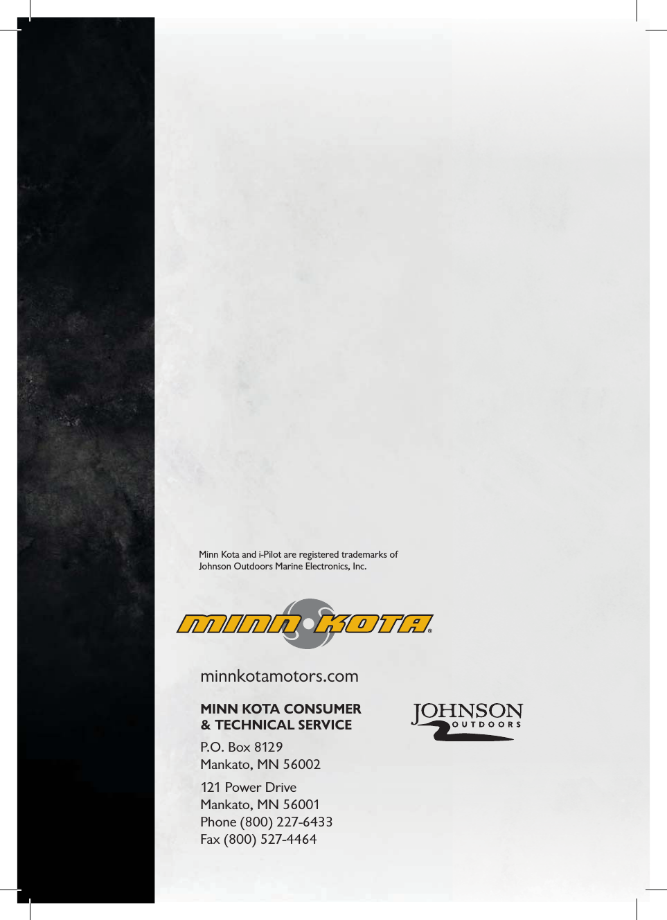 minnkotamotors.comMINN KOTA CONSUMER &amp; TECHNICAL SERVICEP.O. Box 8129 Mankato, MN 56002121 Power Drive Mankato, MN 56001 Phone (800) 227-6433Fax (800) 527-4464Minn Kota and i-Pilot are registered trademarks of Johnson Outdoors Marine Electronics, Inc.