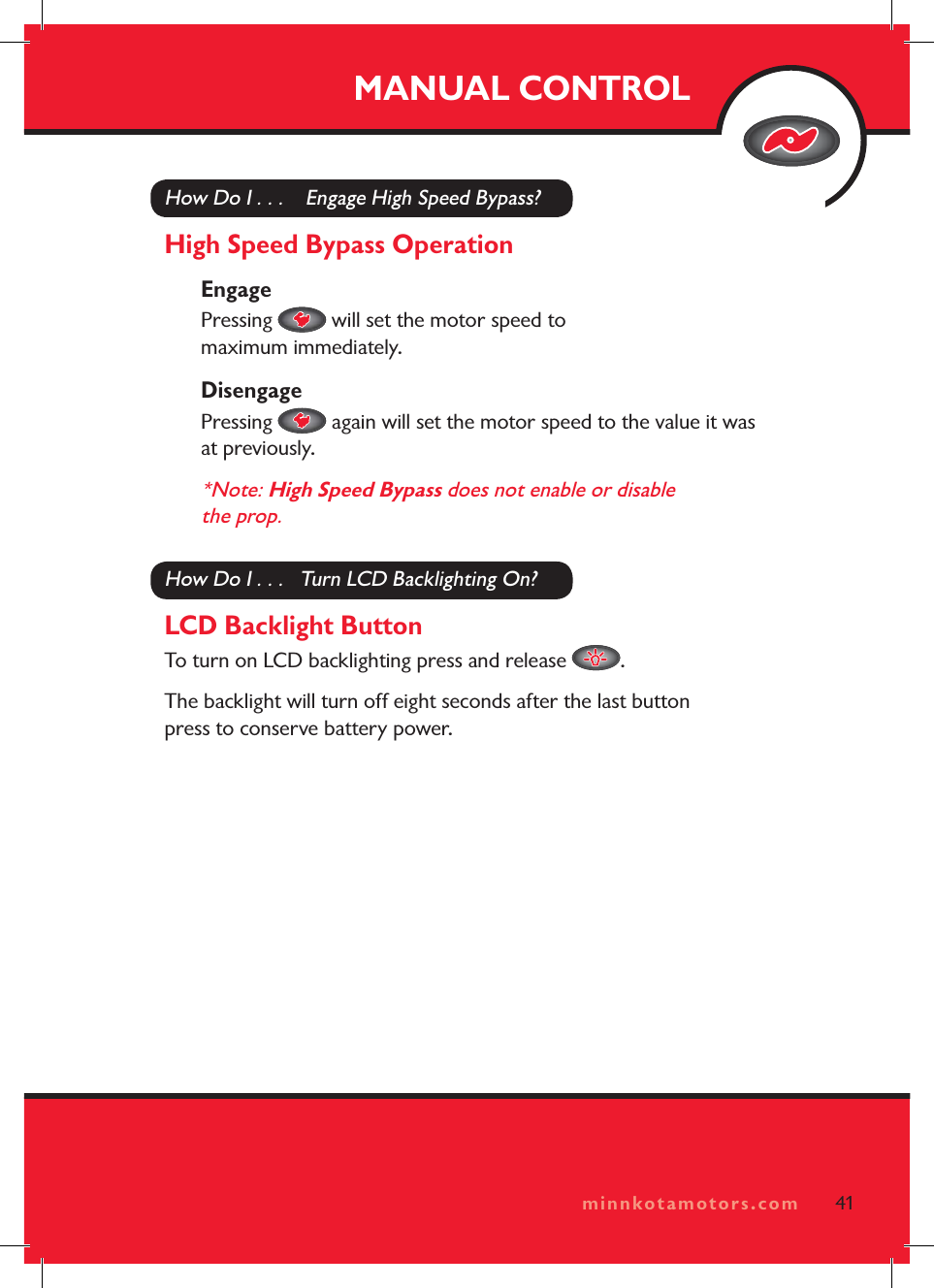minnkotamotors.comMANUAL CONTROL41minnkotamotors.comHow Do I . . .    Engage High Speed Bypass?High Speed Bypass OperationEngagePressing   will set the motor speed to maximum immediately. DisengagePressing   again will set the motor speed to the value it was at previously.*Note: High Speed Bypass does not enable or disable the prop.How Do I . . .   Turn LCD Backlighting On?LCD Backlight ButtonTo turn on LCD backlighting press and release  .The backlight will turn off eight seconds after the last button press to conserve battery power.