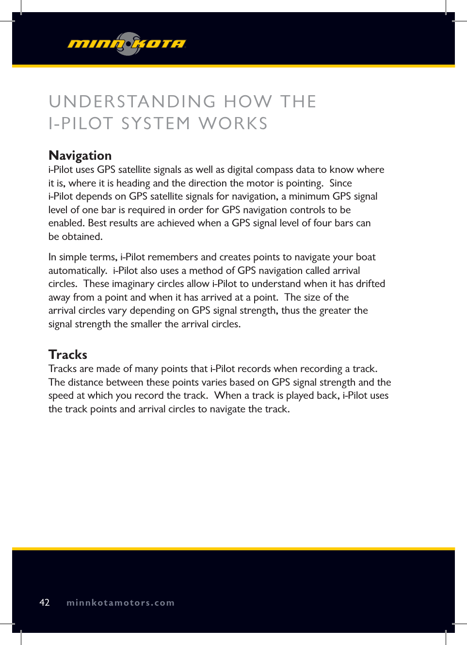 minnkotamotors.comUNDERSTANDING HOW THE I-PILOT SYSTEM WORKSNavigation i-Pilot uses GPS satellite signals as well as digital compass data to know where it is, where it is heading and the direction the motor is pointing.  Since i-Pilot depends on GPS satellite signals for navigation, a minimum GPS signal level of one bar is required in order for GPS navigation controls to be enabled. Best results are achieved when a GPS signal level of four bars can be obtained.In simple terms, i-Pilot remembers and creates points to navigate your boat automatically.  i-Pilot also uses a method of GPS navigation called arrival circles.  These imaginary circles allow i-Pilot to understand when it has drifted away from a point and when it has arrived at a point.  The size of the arrival circles vary depending on GPS signal strength, thus the greater the signal strength the smaller the arrival circles.TracksTracks are made of many points that i-Pilot records when recording a track.  The distance between these points varies based on GPS signal strength and the speed at which you record the track.  When a track is played back, i-Pilot uses the track points and arrival circles to navigate the track.42 minnkotamotors.com