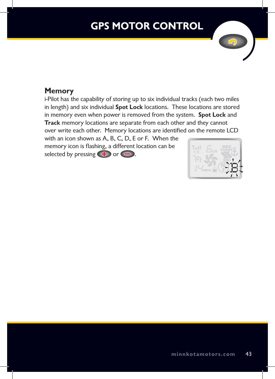 minnkotamotors.comGPS MOTOR CONTROLMemoryi-Pilot has the capability of storing up to six individual tracks (each two miles in length) and six individual Spot Lock locations.  These locations are stored in memory even when power is removed from the system.  Spot Lock and Track memory locations are separate from each other and they cannot over write each other.  Memory locations are identiﬁ ed on the remote LCD with an icon shown as A, B, C, D, E or F.  When the memory icon is ﬂ ashing, a different location can be selected by pressing   or  .43minnkotamotors.com