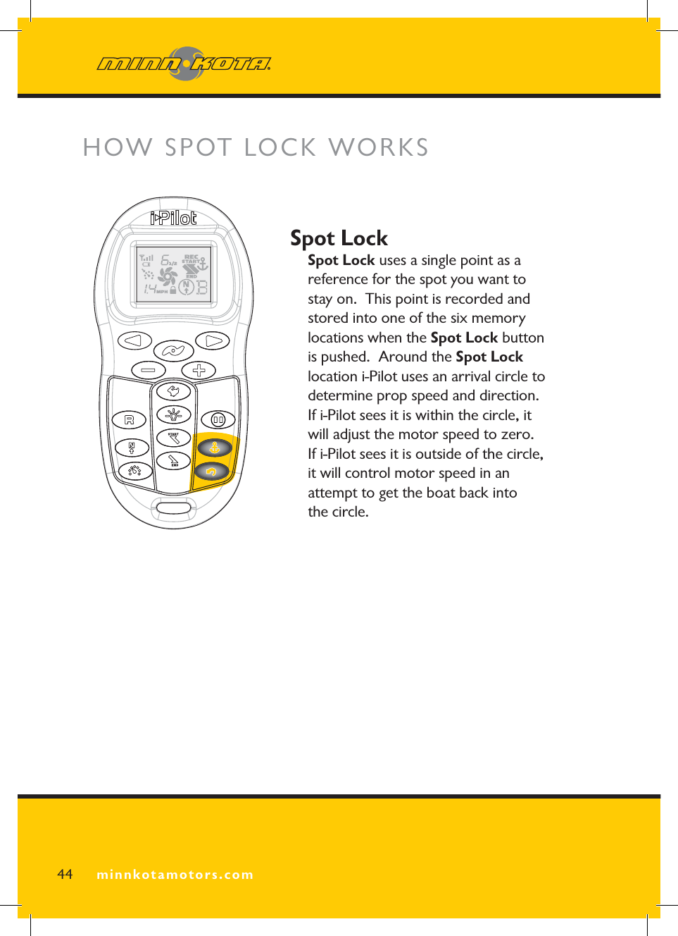 minnkotamotors.comSpot LockSpot Lock uses a single point as a reference for the spot you want to stay on.  This point is recorded and stored into one of the six memory locations when the Spot Lock button is pushed.  Around the Spot Locklocation i-Pilot uses an arrival circle to determine prop speed and direction.  If i-Pilot sees it is within the circle, it will adjust the motor speed to zero.  If i-Pilot sees it is outside of the circle, it will control motor speed in an attempt to get the boat back into the circle.HOW SPOT LOCK WORKS 44 minnkotamotors.com