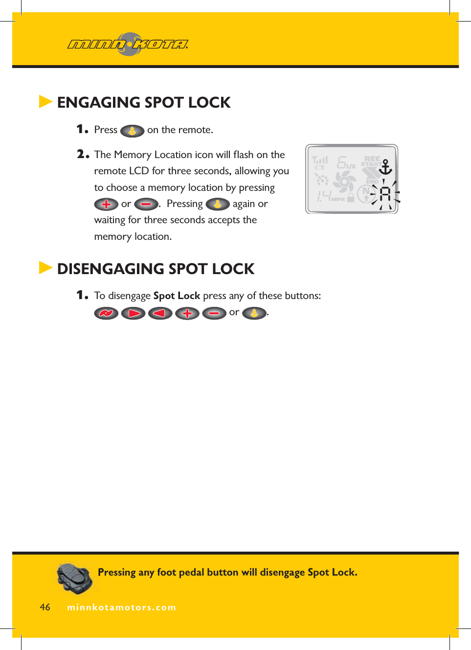minnkotamotors.com ENGAGING SPOT LOCK 1.  Press   on the remote.2.  The Memory Location icon will ﬂ ash on the remote LCD for three seconds, allowing you to choose a memory location by pressing  or  .  Pressing   again or waiting for three seconds accepts the memory location. DISENGAGING SPOT LOCK1.  To disengage Spot Lock press any of these buttons:   or  .46 minnkotamotors.comPressing any foot pedal button will disengage Spot Lock.