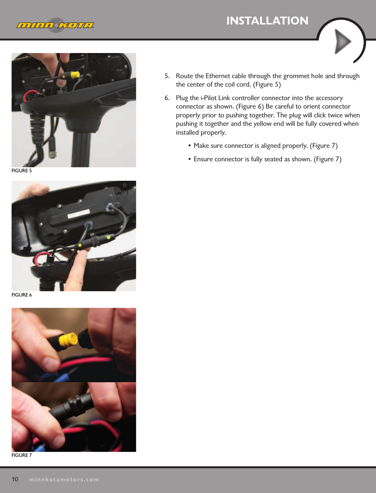10minnkotamotors.comINSTALLATION5.  Route the Ethernet cable through the grommet hole and through the center of the coil cord. (Figure 5)6.  Plug the i-Pilot Link controller connector into the accessory  connector as shown. (Figure 6) Be careful to orient connector properly prior to pushing together. The plug will click twice when pushing it together and the yellow end will be fully covered when installed properly. • Make sure connector is aligned properly. (Figure 7)  • Ensure connector is fully seated as shown. (Figure 7)FIGURE 7FIGURE 6FIGURE 5