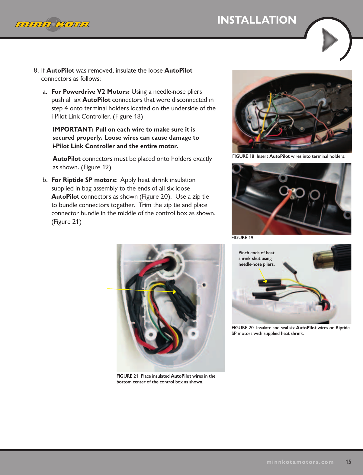 15minnkotamotors.comINSTALLATIONFIGURE 18  Insert AutoPilot wires into terminal holders.FIGURE 19FIGURE 20  Insulate and seal six AutoPilot wires on Riptide SP motors with supplied heat shrink.Pinch ends of heat shrink shut using needle-nose pliers.FIGURE 21  Place insulated AutoPilot wires in the  bottom center of the control box as shown. 8. If AutoPilot was removed, insulate the loose AutoPilot  connectors as follows:a.  For Powerdrive V2 Motors: Using a needle-nose pliers push all six AutoPilot connectors that were disconnected in step 4 onto terminal holders located on the underside of the i-Pilot Link Controller. (Figure 18)IMPORTANT: Pull on each wire to make sure it is  secured properly. Loose wires can cause damage to  i-Pilot Link Controller and the entire motor.AutoPilot connectors must be placed onto holders exactly as shown. (Figure 19)b.  For Riptide SP motors:  Apply heat shrink insulation  supplied in bag assembly to the ends of all six loose  AutoPilot connectors as shown (Figure 20).  Use a zip tie  to bundle connectors together.  Trim the zip tie and place connector bundle in the middle of the control box as shown. (Figure 21)