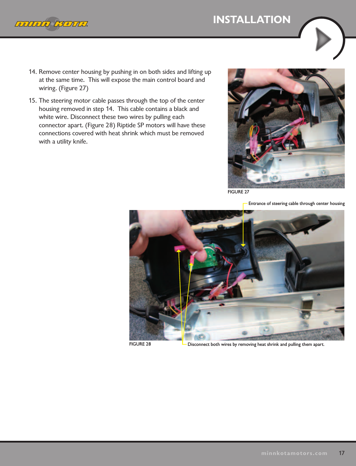 17minnkotamotors.comINSTALLATIONDisconnect both wires by removing heat shrink and pulling them apart.Entrance of steering cable through center housingFIGURE 27FIGURE 2814. Remove center housing by pushing in on both sides and lifting up at the same time.  This will expose the main control board and wiring. (Figure 27)15. The steering motor cable passes through the top of the center housing removed in step 14.  This cable contains a black and white wire. Disconnect these two wires by pulling each  connector apart. (Figure 28) Riptide SP motors will have these connections covered with heat shrink which must be removed with a utility knife.