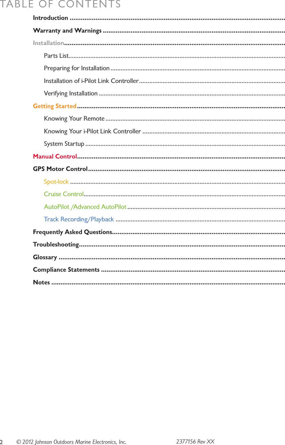 © 2012 Johnson Outdoors Marine Electronics, Inc.TABLE OF CONTENTSIntroduction .....................................................................................................................Warranty and Warnings ...................................................................................................Installation ........................................................................................................................  Parts List .................................................................................................................................  Preparing for Installation ........................................................................................................  Installation of i-Pilot Link Controller .......................................................................................  Verifying Installation ...............................................................................................................Getting Started .................................................................................................................  Knowing Your Remote ...........................................................................................................  Knowing Your i-Pilot Link Controller .....................................................................................  System Startup .......................................................................................................................Manual Control .................................................................................................................GPS Motor Control ........................................................................................................... Spot-lock ................................................................................................................................ Cruise Control ........................................................................................................................ AutoPilot /Advanced AutoPilot .............................................................................................. Track Recording/Playback .....................................................................................................Frequently Asked Questions..............................................................................................Troubleshooting ................................................................................................................Glossary ...........................................................................................................................Compliance Statements ....................................................................................................Notes ...............................................................................................................................22377156 Rev XX
