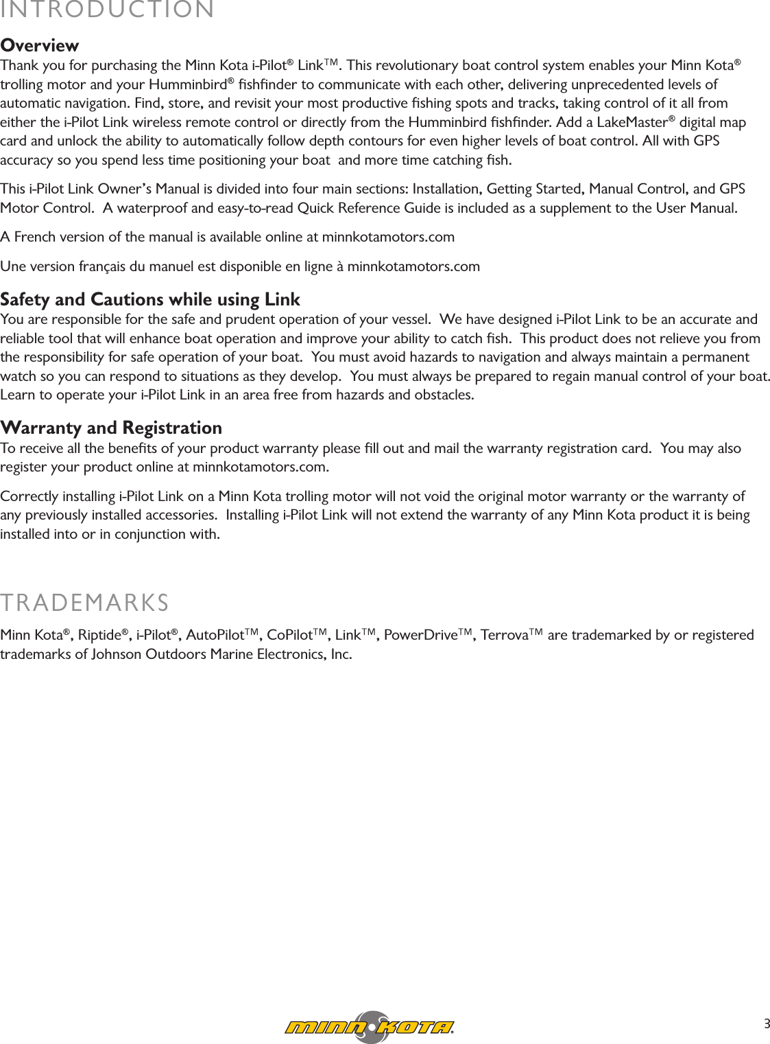 3INTRODUCTIONOverviewThank you for purchasing the Minn Kota i-Pilot® Link™. This revolutionary boat control system enables your Minn Kota®  trolling motor and your Humminbird® ﬁshﬁnder to communicate with each other, delivering unprecedented levels of  automatic navigation. Find, store, and revisit your most productive ﬁshing spots and tracks, taking control of it all from  either the i-Pilot Link wireless remote control or directly from the Humminbird ﬁshﬁnder. Add a LakeMaster® digital map card and unlock the ability to automatically follow depth contours for even higher levels of boat control. All with GPS  accuracy so you spend less time positioning your boat  and more time catching ﬁsh.This i-Pilot Link Owner’s Manual is divided into four main sections: Installation, Getting Started, Manual Control, and GPS Motor Control.  A waterproof and easy-to-read Quick Reference Guide is included as a supplement to the User Manual.A French version of the manual is available online at minnkotamotors.comUne version français du manuel est disponible en ligne à minnkotamotors.comSafety and Cautions while using LinkYou are responsible for the safe and prudent operation of your vessel.  We have designed i-Pilot Link to be an accurate and reliable tool that will enhance boat operation and improve your ability to catch ﬁsh.  This product does not relieve you from the responsibility for safe operation of your boat.  You must avoid hazards to navigation and always maintain a permanent watch so you can respond to situations as they develop.  You must always be prepared to regain manual control of your boat.  Learn to operate your i-Pilot Link in an area free from hazards and obstacles.Warranty and RegistrationTo receive all the beneﬁts of your product warranty please ﬁll out and mail the warranty registration card.  You may also register your product online at minnkotamotors.com.Correctly installing i-Pilot Link on a Minn Kota trolling motor will not void the original motor warranty or the warranty of any previously installed accessories.  Installing i-Pilot Link will not extend the warranty of any Minn Kota product it is being installed into or in conjunction with.TRADEMARKSMinn Kota®, Riptide®, i-Pilot®, AutoPilot™, CoPilot™, Link™, PowerDrive™, Terrova™ are trademarked by or registered  trademarks of Johnson Outdoors Marine Electronics, Inc.