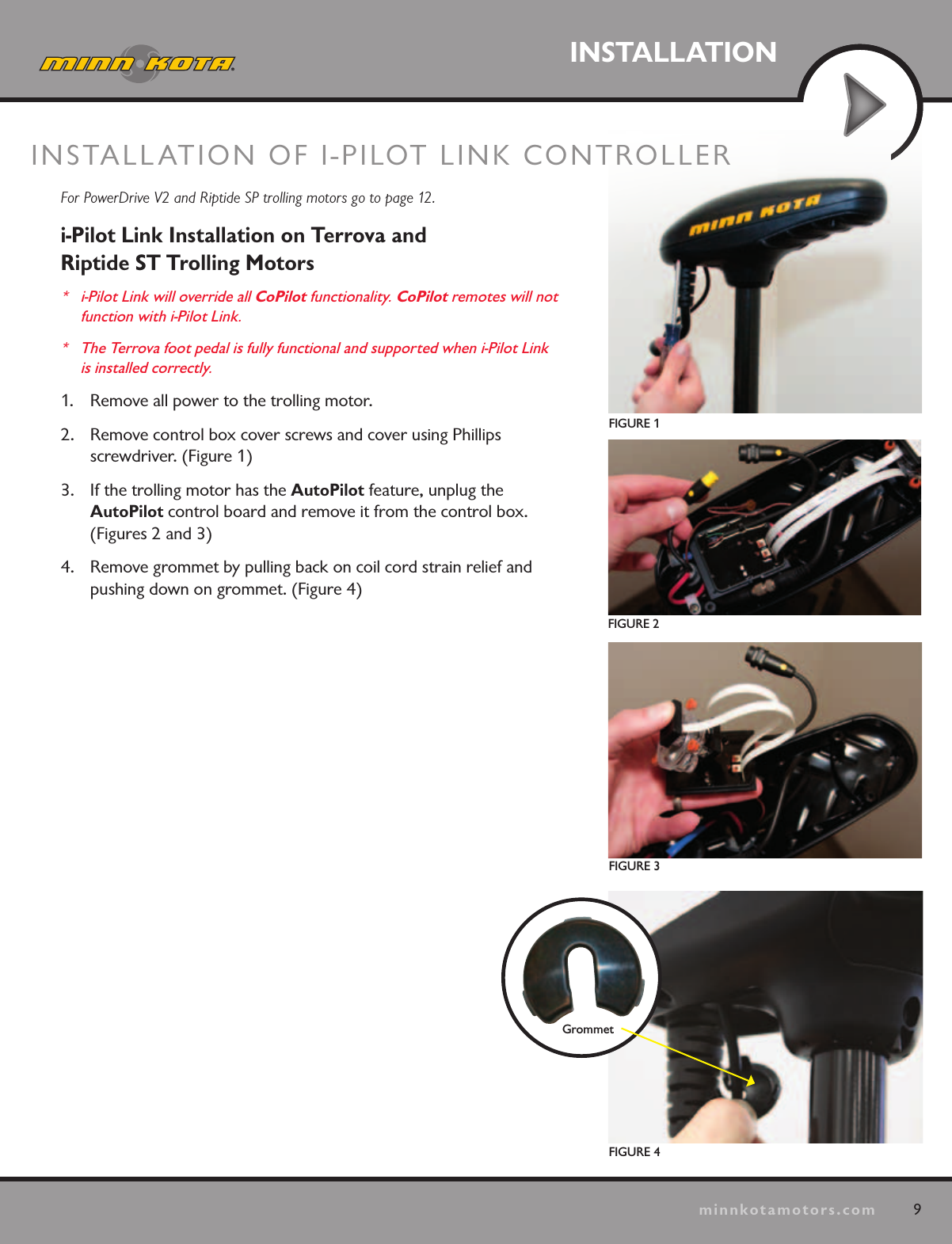 9minnkotamotors.comINSTALLATIONFIGURE 1FIGURE 2FIGURE 3For PowerDrive V2 and Riptide SP trolling motors go to page 12.i-Pilot Link Installation on Terrova and  Riptide ST Trolling Motors*  i-Pilot Link will override all CoPilot functionality. CoPilot remotes will not  function with i-Pilot Link. *  The Terrova foot pedal is fully functional and supported when i-Pilot Link is installed correctly. 1.  Remove all power to the trolling motor.2.  Remove control box cover screws and cover using Phillips  screwdriver. (Figure 1) 3.  If the trolling motor has the AutoPilot feature, unplug the  AutoPilot control board and remove it from the control box. (Figures 2 and 3)4.  Remove grommet by pulling back on coil cord strain relief and pushing down on grommet. (Figure 4)INSTALLATION OF I-PILOT LINK CONTROLLER FIGURE 4Grommet