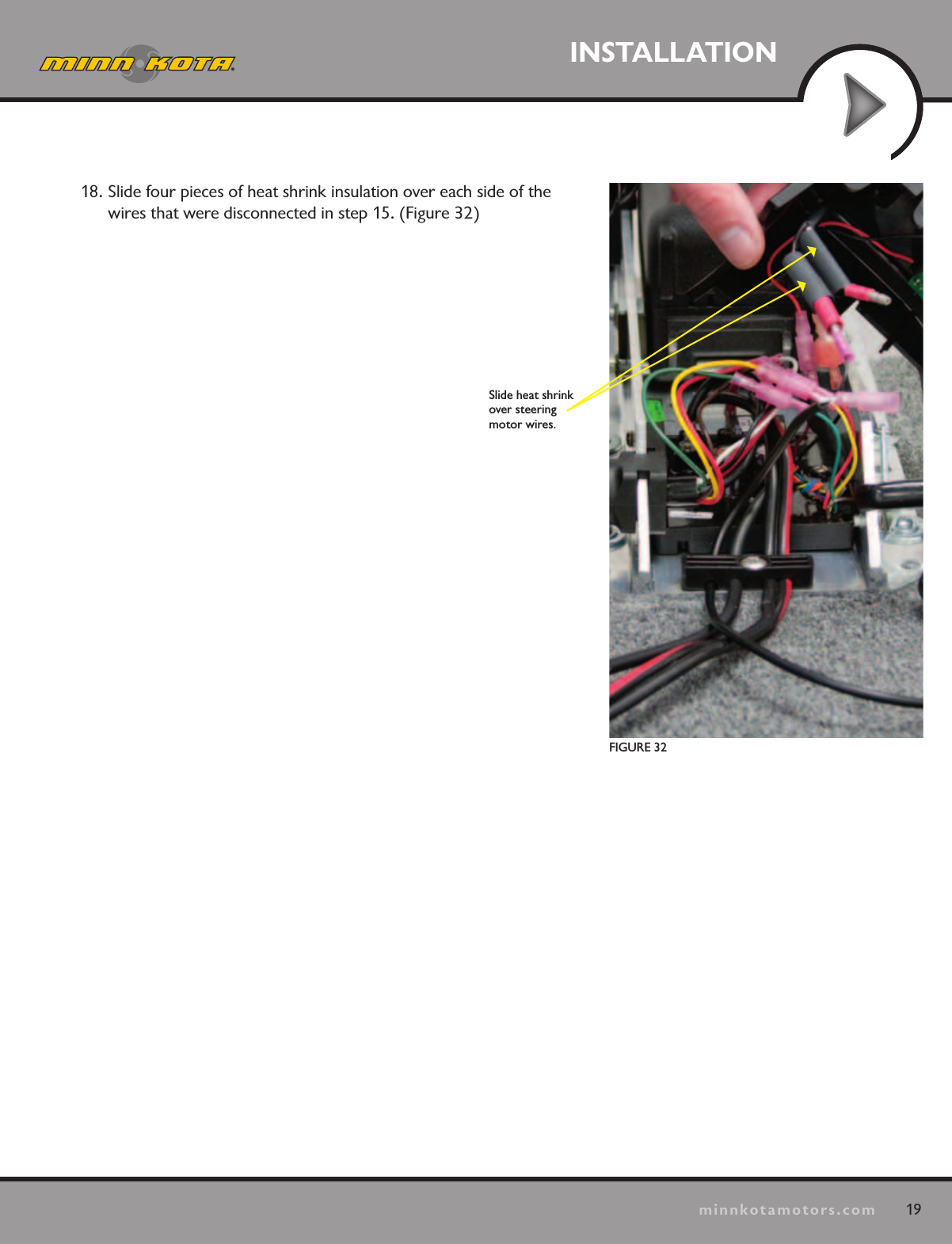 19minnkotamotors.comINSTALLATIONFIGURE 32  Slide heat shrink over steering  motor wires.18. Slide four pieces of heat shrink insulation over each side of the wires that were disconnected in step 15. (Figure 32)