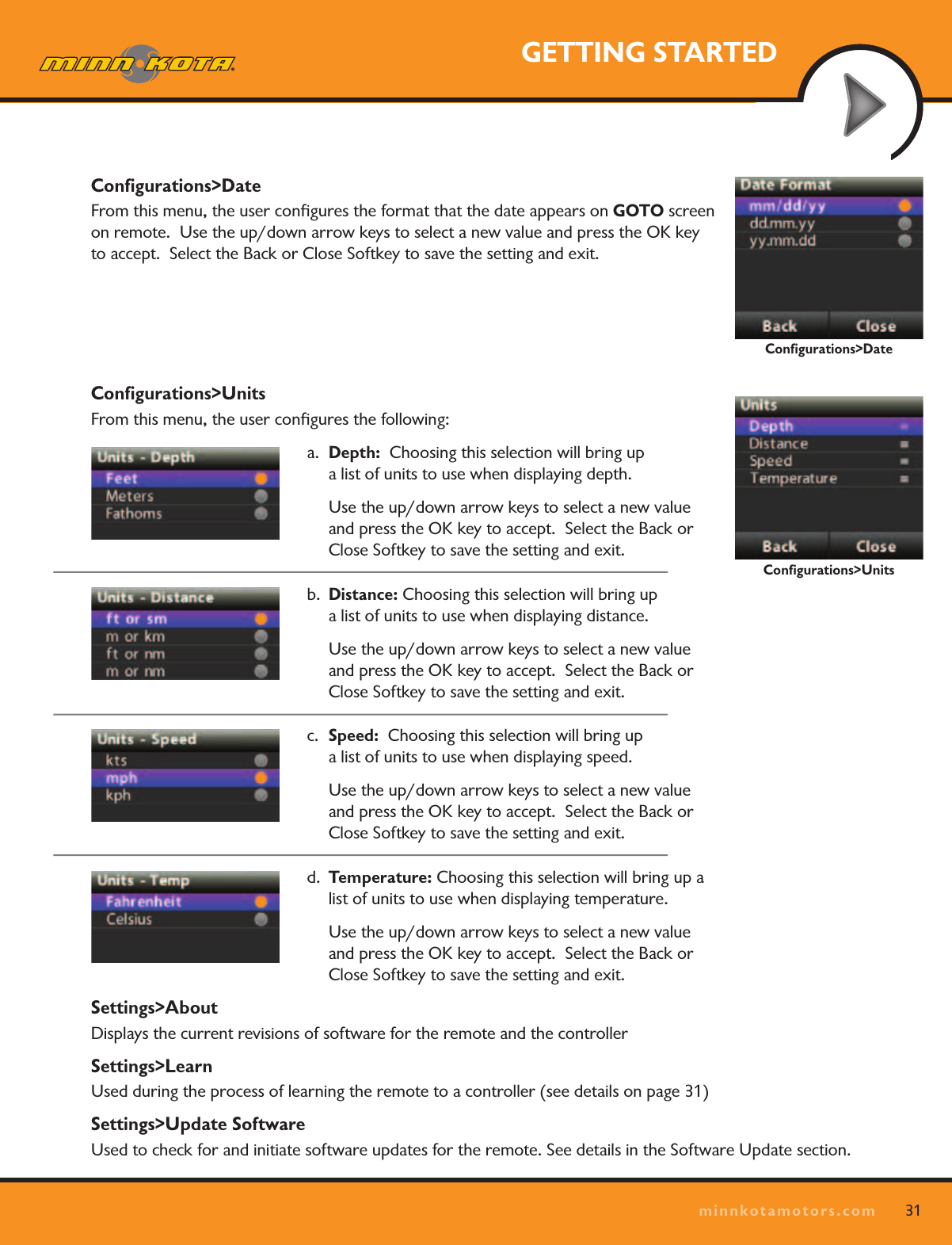 31minnkotamotors.comGETTING STARTEDConﬁgurations&gt;DateFrom this menu, the user conﬁgures the format that the date appears on GOTO screen on remote.  Use the up/down arrow keys to select a new value and press the OK key to accept.  Select the Back or Close Softkey to save the setting and exit.  Conﬁgurations&gt;UnitsFrom this menu, the user conﬁgures the following:a.  Depth:  Choosing this selection will bring up  a list of units to use when displaying depth.  Use the up/down arrow keys to select a new value and press the OK key to accept.  Select the Back or Close Softkey to save the setting and exit.  b.  Distance: Choosing this selection will bring up  a list of units to use when displaying distance.  Use the up/down arrow keys to select a new value and press the OK key to accept.  Select the Back or Close Softkey to save the setting and exit.  c.  Speed:  Choosing this selection will bring up  a list of units to use when displaying speed.  Use the up/down arrow keys to select a new value and press the OK key to accept.  Select the Back or Close Softkey to save the setting and exit.  d.  Temperature: Choosing this selection will bring up a list of units to use when displaying temperature.  Use the up/down arrow keys to select a new value and press the OK key to accept.  Select the Back or Close Softkey to save the setting and exit.  Settings&gt;AboutDisplays the current revisions of software for the remote and the controller Settings&gt;LearnUsed during the process of learning the remote to a controller (see details on page 31)Settings&gt;Update SoftwareUsed to check for and initiate software updates for the remote. See details in the Software Update section.Conﬁgurations&gt;UnitsConﬁgurations&gt;Date