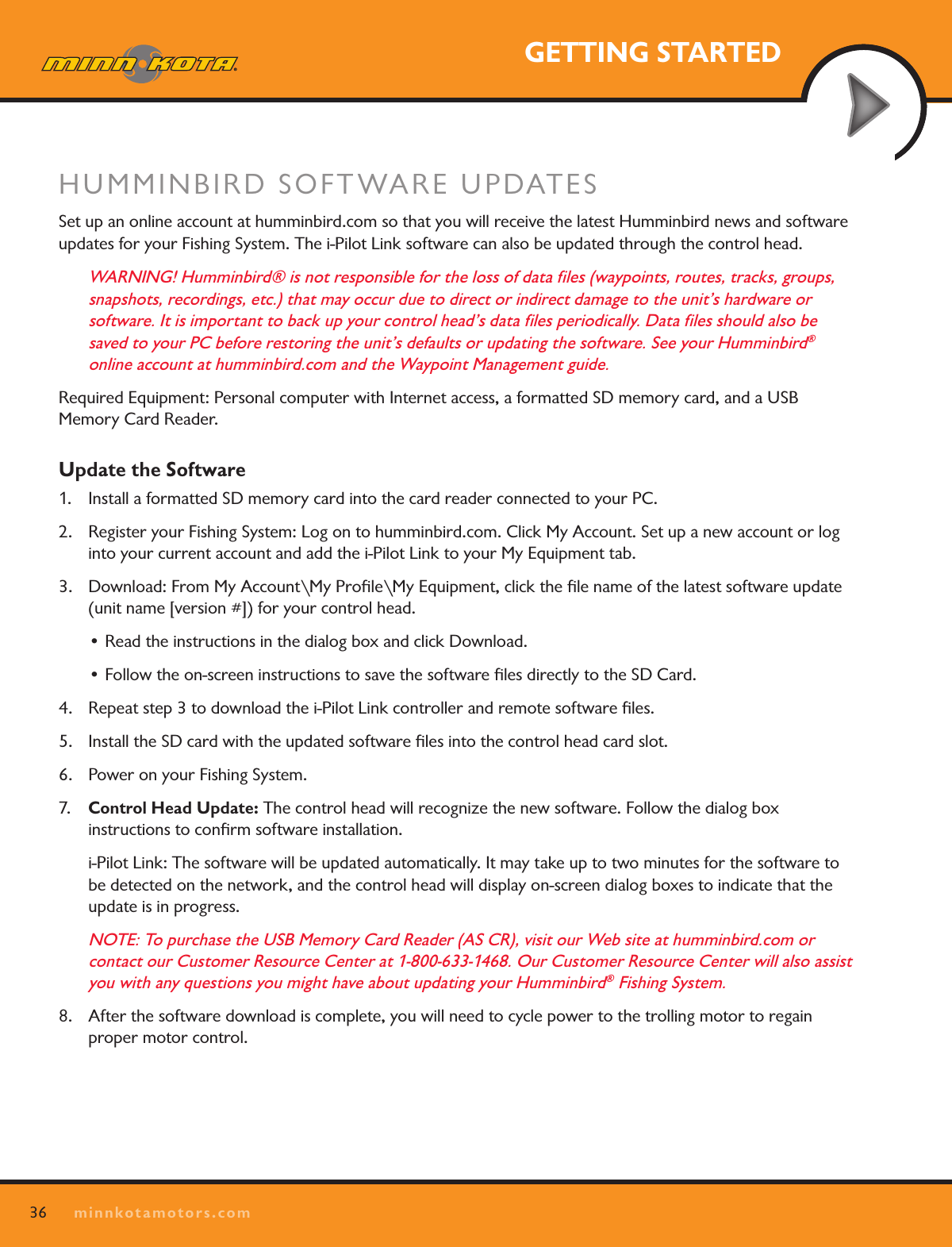 36minnkotamotors.comGETTING STARTEDHUMMINBIRD SOFTWARE UPDATESSet up an online account at humminbird.com so that you will receive the latest Humminbird news and software updates for your Fishing System. The i-Pilot Link software can also be updated through the control head.WARNING! Humminbird® is not responsible for the loss of data ﬁles (waypoints, routes, tracks, groups, snapshots, recordings, etc.) that may occur due to direct or indirect damage to the unit’s hardware or  software. It is important to back up your control head’s data ﬁles periodically. Data ﬁles should also be  saved to your PC before restoring the unit’s defaults or updating the software. See your Humminbird®  online account at humminbird.com and the Waypoint Management guide.Required Equipment: Personal computer with Internet access, a formatted SD memory card, and a USB  Memory Card Reader.Update the Software1.  Install a formatted SD memory card into the card reader connected to your PC.2.  Register your Fishing System: Log on to humminbird.com. Click My Account. Set up a new account or log into your current account and add the i-Pilot Link to your My Equipment tab.3.  Download: From My Account\My Proﬁle\My Equipment, click the ﬁle name of the latest software update (unit name [version #]) for your control head. • Read the instructions in the dialog box and click Download.• Follow the on-screen instructions to save the software les directly to the SD Card.4.  Repeat step 3 to download the i-Pilot Link controller and remote software ﬁles. 5.  Install the SD card with the updated software ﬁles into the control head card slot.6.  Power on your Fishing System.7.  Control Head Update: The control head will recognize the new software. Follow the dialog box  instructions to conﬁrm software installation.  i-Pilot Link: The software will be updated automatically. It may take up to two minutes for the software to be detected on the network, and the control head will display on-screen dialog boxes to indicate that the update is in progress.NOTE: To purchase the USB Memory Card Reader (AS CR), visit our Web site at humminbird.com or  contact our Customer Resource Center at 1-800-633-1468. Our Customer Resource Center will also assist you with any questions you might have about updating your Humminbird® Fishing System.8.  After the software download is complete, you will need to cycle power to the trolling motor to regain proper motor control.