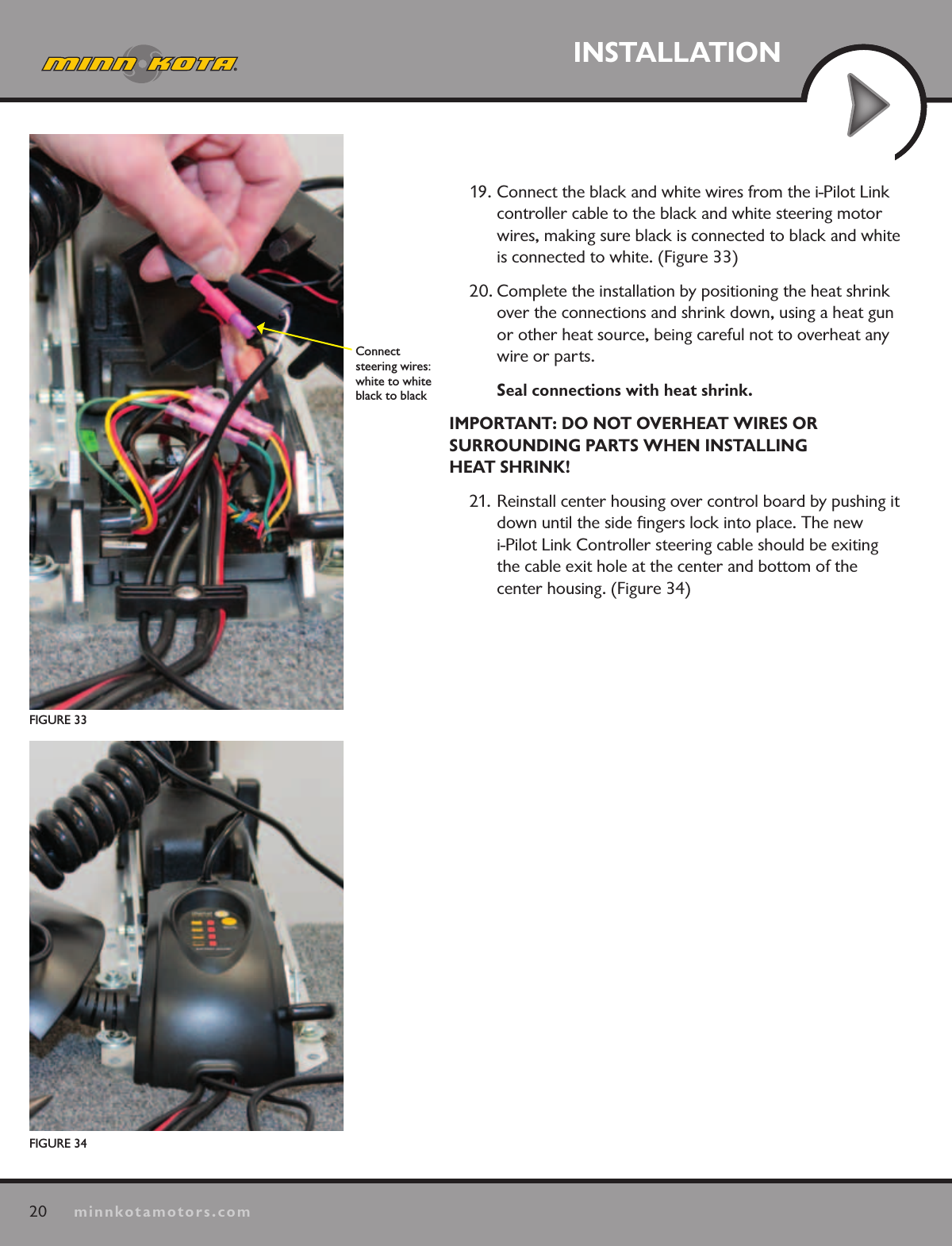 20minnkotamotors.comINSTALLATIONFIGURE 33Connect  steering wires: white to white black to black 19. Connect the black and white wires from the i-Pilot Link controller cable to the black and white steering motor wires, making sure black is connected to black and white is connected to white. (Figure 33)20. Complete the installation by positioning the heat shrink over the connections and shrink down, using a heat gun or other heat source, being careful not to overheat any wire or parts. Seal connections with heat shrink.IMPORTANT: DO NOT OVERHEAT WIRES OR  SURROUNDING PARTS WHEN INSTALLING  HEAT SHRINK!21. Reinstall center housing over control board by pushing it down until the side ﬁngers lock into place. The new  i-Pilot Link Controller steering cable should be exiting the cable exit hole at the center and bottom of the  center housing. (Figure 34)FIGURE 34