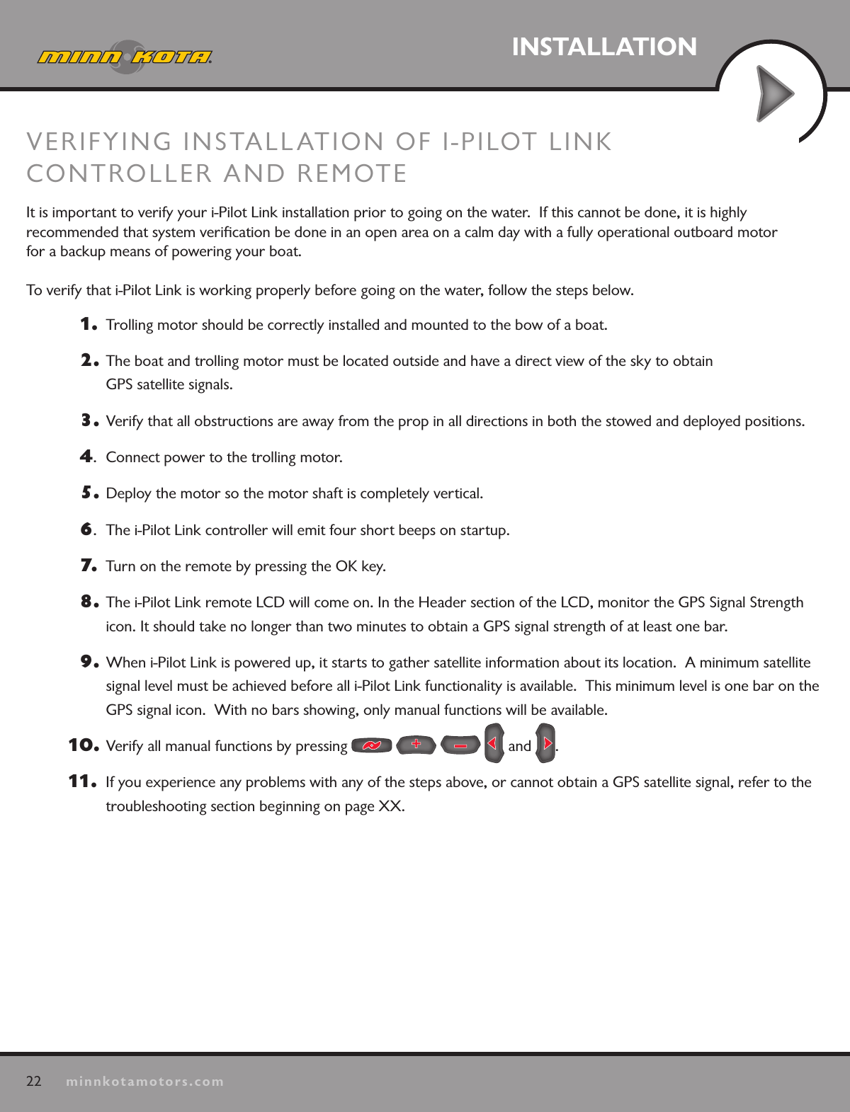 22minnkotamotors.comINSTALLATIONVERIFYING INSTALLATION OF I-PILOT LINK CONTROLLER AND REMOTEIt is important to verify your i-Pilot Link installation prior to going on the water.  If this cannot be done, it is highly  recommended that system veriﬁcation be done in an open area on a calm day with a fully operational outboard motor  for a backup means of powering your boat.  To verify that i-Pilot Link is working properly before going on the water, follow the steps below.1.   Trolling motor should be correctly installed and mounted to the bow of a boat.2.  The boat and trolling motor must be located outside and have a direct view of the sky to obtain  GPS satellite signals.3.  Verify that all obstructions are away from the prop in all directions in both the stowed and deployed positions.4.  Connect power to the trolling motor.5.  Deploy the motor so the motor shaft is completely vertical.6.  The i-Pilot Link controller will emit four short beeps on startup. 7.   Turn on the remote by pressing the OK key.8.  The i-Pilot Link remote LCD will come on. In the Header section of the LCD, monitor the GPS Signal Strength icon. It should take no longer than two minutes to obtain a GPS signal strength of at least one bar.9.  When i-Pilot Link is powered up, it starts to gather satellite information about its location.  A minimum satellite signal level must be achieved before all i-Pilot Link functionality is available.  This minimum level is one bar on the GPS signal icon.  With no bars showing, only manual functions will be available.10 .   Verify all manual functions by pressing         and  .11.   If you experience any problems with any of the steps above, or cannot obtain a GPS satellite signal, refer to the  troubleshooting section beginning on page XX.