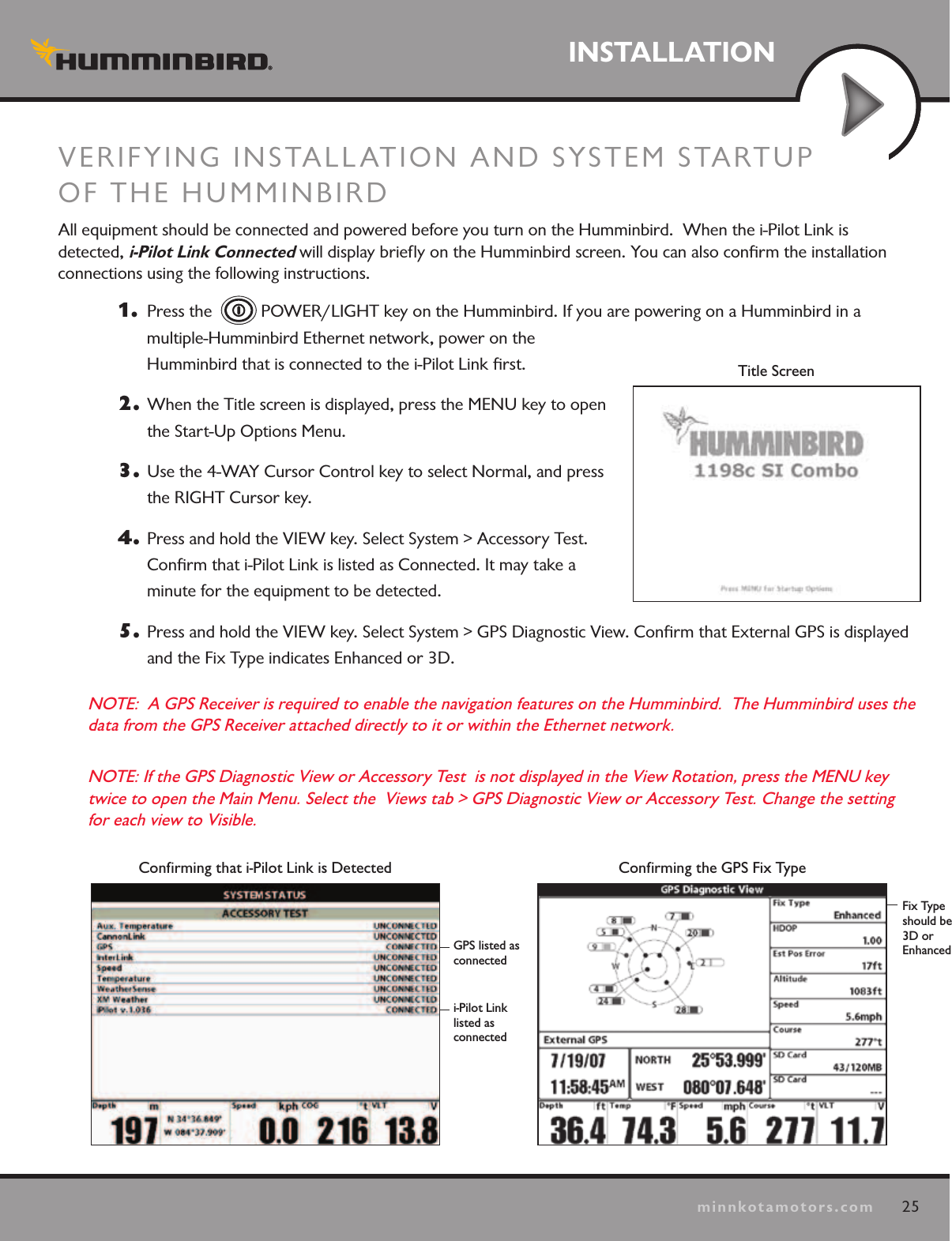 25minnkotamotors.comINSTALLATIONINSTALLATIONVERIFYING INSTALLATION AND SYSTEM STARTUP  OF THE HUMMINBIRD  All equipment should be connected and powered before you turn on the Humminbird.  When the i-Pilot Link is  detected, i-Pilot Link Connected will display brieﬂy on the Humminbird screen. You can also conﬁrm the installation connections using the following instructions. 1.   Press the    POWER/LIGHT key on the Humminbird. If you are powering on a Humminbird in a multiple-Humminbird Ethernet network, power on the  Humminbird that is connected to the i-Pilot Link ﬁrst.  2.  When the Title screen is displayed, press the MENU key to open the Start-Up Options Menu.  3.  Use the 4-WAY Cursor Control key to select Normal, and press the RIGHT Cursor key.4.  Press and hold the VIEW key. Select System &gt; Accessory Test. Conﬁrm that i-Pilot Link is listed as Connected. It may take a  minute for the equipment to be detected. 5.  Press and hold the VIEW key. Select System &gt; GPS Diagnostic View. Conﬁrm that External GPS is displayed and the Fix Type indicates Enhanced or 3D.  NOTE:  A GPS Receiver is required to enable the navigation features on the Humminbird.  The Humminbird uses the data from the GPS Receiver attached directly to it or within the Ethernet network.  NOTE: If the GPS Diagnostic View or Accessory Test  is not displayed in the View Rotation, press the MENU key twice to open the Main Menu. Select the  Views tab &gt; GPS Diagnostic View or Accessory Test. Change the setting for each view to Visible. Conﬁrming the GPS Fix TypeFix Type should be  3D or EnhancedConﬁrming that i-Pilot Link is Detectedi-Pilot Link  listed as  connectedGPS listed as  connectedTitle Screen