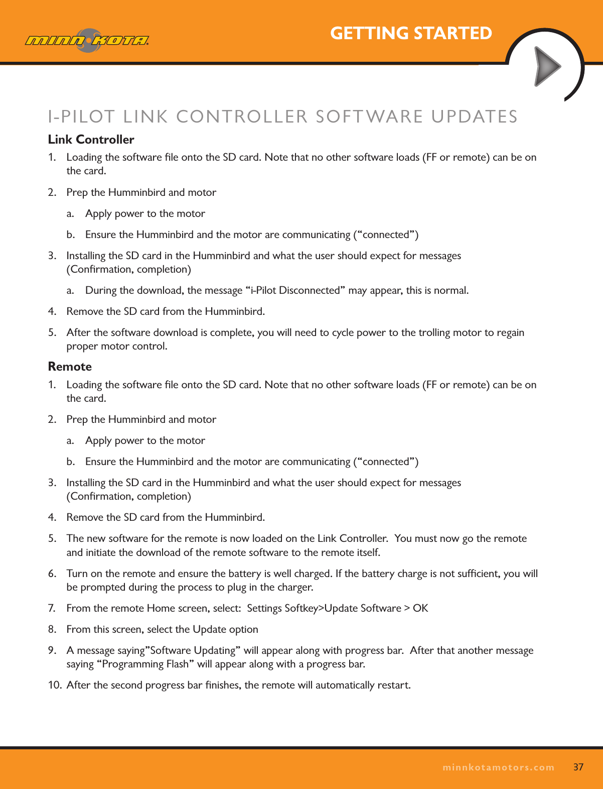 37minnkotamotors.comGETTING STARTEDI-PILOT LINK CONTROLLER SOFTWARE UPDATESLink Controller1.  Loading the software ﬁle onto the SD card. Note that no other software loads (FF or remote) can be on the card.2.  Prep the Humminbird and motora.  Apply power to the motorb.  Ensure the Humminbird and the motor are communicating (“connected”)3.  Installing the SD card in the Humminbird and what the user should expect for messages  (Conﬁrmation, completion)a.  During the download, the message “i-Pilot Disconnected” may appear, this is normal.  4.  Remove the SD card from the Humminbird.5.  After the software download is complete, you will need to cycle power to the trolling motor to regain proper motor control.Remote1.  Loading the software ﬁle onto the SD card. Note that no other software loads (FF or remote) can be on the card.2.  Prep the Humminbird and motora.  Apply power to the motorb.  Ensure the Humminbird and the motor are communicating (“connected”)3.  Installing the SD card in the Humminbird and what the user should expect for messages  (Conﬁrmation, completion)4.  Remove the SD card from the Humminbird.5.  The new software for the remote is now loaded on the Link Controller.  You must now go the remote and initiate the download of the remote software to the remote itself.6.  Turn on the remote and ensure the battery is well charged. If the battery charge is not sufﬁcient, you will be prompted during the process to plug in the charger.7.  From the remote Home screen, select:  Settings Softkey&gt;Update Software &gt; OK8.  From this screen, select the Update option9.  A message saying”Software Updating” will appear along with progress bar.  After that another message saying “Programming Flash” will appear along with a progress bar.10. After the second progress bar ﬁnishes, the remote will automatically restart.