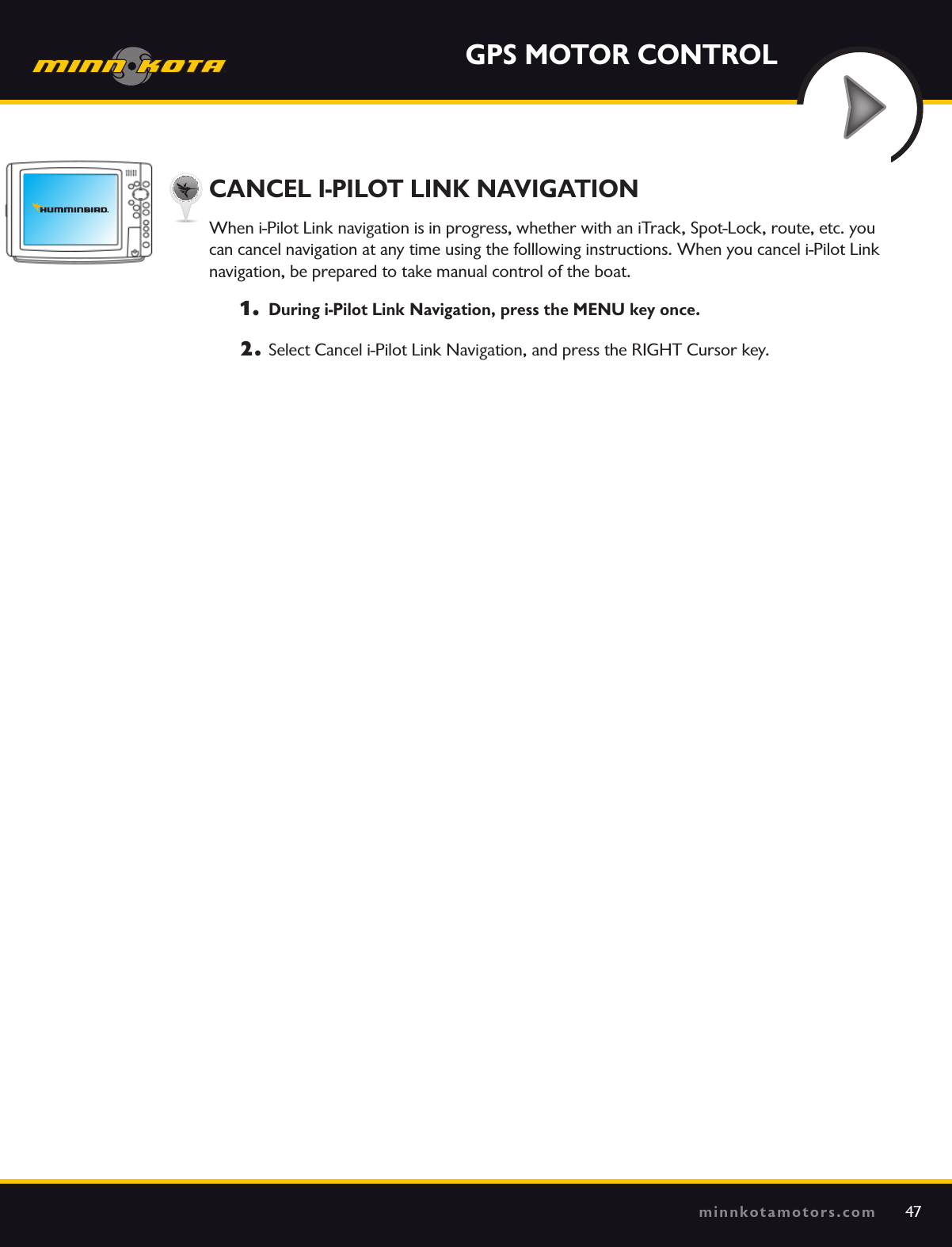 47minnkotamotors.comGPS MOTOR CONTROLCANCEL I-PILOT LINK NAVIGATIONWhen i-Pilot Link navigation is in progress, whether with an iTrack, Spot-Lock, route, etc. you  can cancel navigation at any time using the folllowing instructions. When you cancel i-Pilot Link  navigation, be prepared to take manual control of the boat. 1.  During i-Pilot Link Navigation, press the MENU key once.2.  Select Cancel i-Pilot Link Navigation, and press the RIGHT Cursor key.