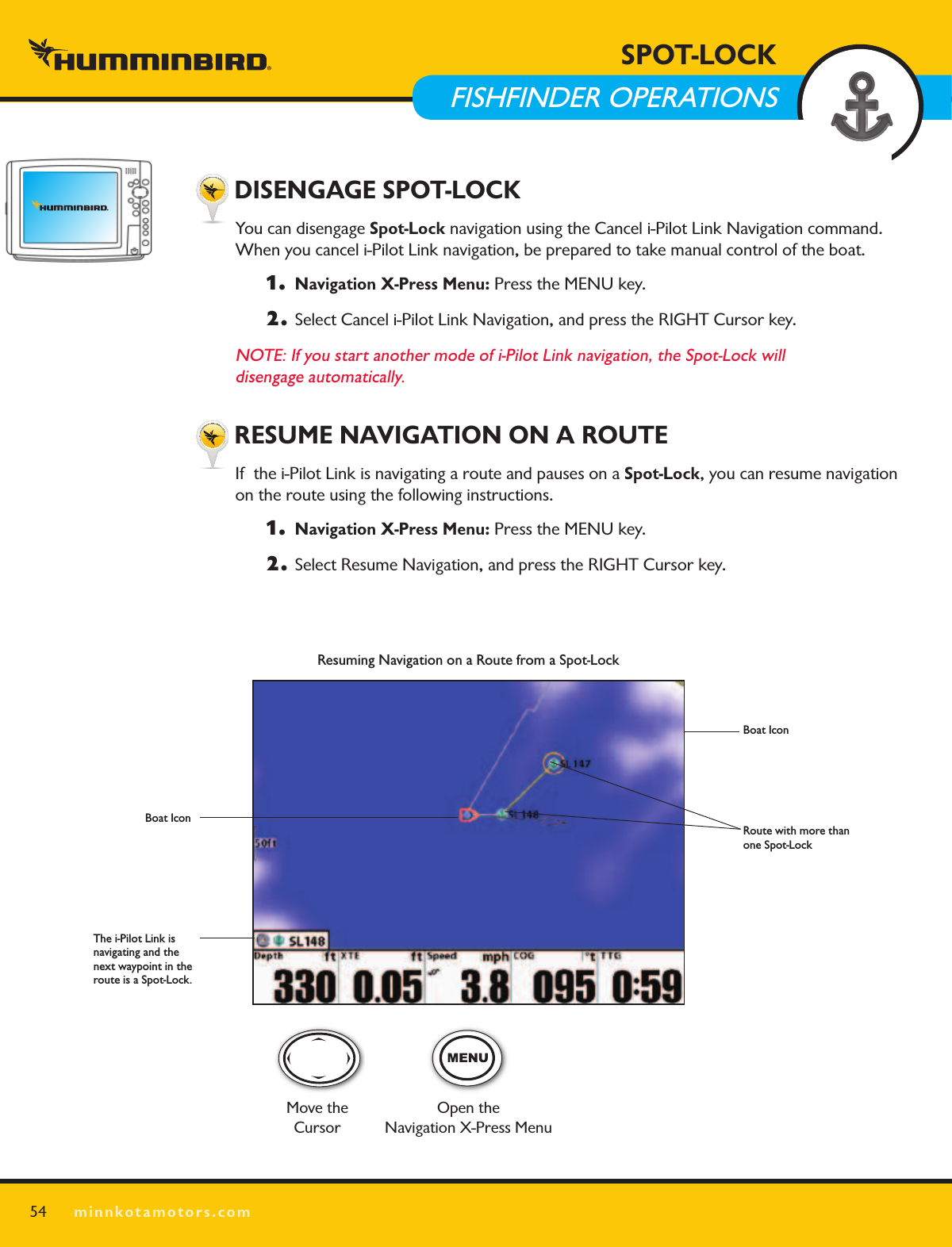 SPOT LOCKminnkotamotors.com54SPOT-LOCK  FISHFINDER OPERATIONS DISENGAGE SPOT-LOCKYou can disengage Spot-Lock navigation using the Cancel i-Pilot Link Navigation command. When you cancel i-Pilot Link navigation, be prepared to take manual control of the boat. 1.   Navigation X-Press Menu: Press the MENU key. 2.  Select Cancel i-Pilot Link Navigation, and press the RIGHT Cursor key.NOTE: If you start another mode of i-Pilot Link navigation, the Spot-Lock will  disengage automatically. RESUME NAVIGATION ON A ROUTEIf  the i-Pilot Link is navigating a route and pauses on a Spot-Lock, you can resume navigation on the route using the following instructions.  1.   Navigation X-Press Menu: Press the MENU key. 2.  Select Resume Navigation, and press the RIGHT Cursor key.Resuming Navigation on a Route from a Spot-LockBoat IconRoute with more than one Spot-LockMove the CursorOpen the Navigation X-Press MenuThe i-Pilot Link is navigating and the next waypoint in the route is a Spot-Lock.Boat Icon