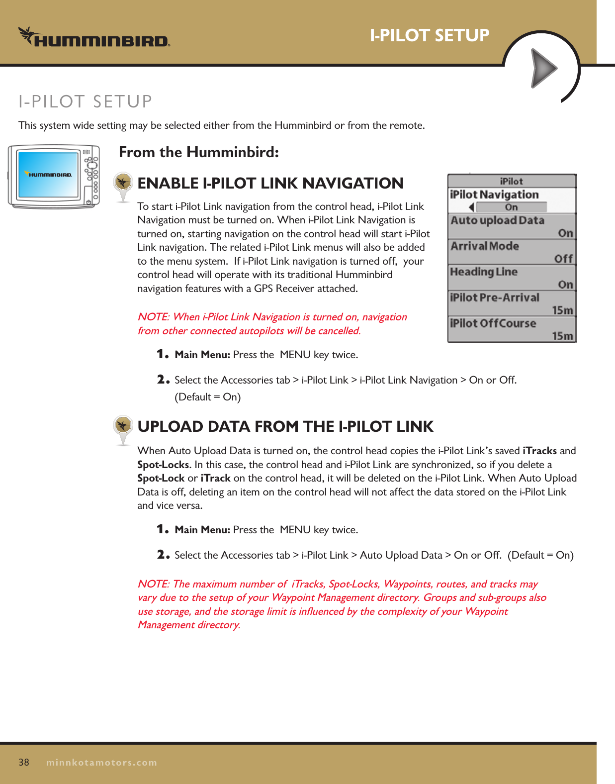 38minnkotamotors.comI-PILOT SETUPFrom the Humminbird:ENABLE I-PILOT LINK NAVIGATIONTo start i-Pilot Link navigation from the control head, i-Pilot Link Navigation must be turned on. When i-Pilot Link Navigation is turned on, starting navigation on the control head will start i-Pilot Link navigation. The related i-Pilot Link menus will also be added to the menu system.  If i-Pilot Link navigation is turned off,  your control head will operate with its traditional Humminbird  navigation features with a GPS Receiver attached. NOTE: When i-Pilot Link Navigation is turned on, navigation  from other connected autopilots will be cancelled.1.  Main Menu: Press the  MENU key twice.  2.  Select the Accessories tab &gt; i-Pilot Link &gt; i-Pilot Link Navigation &gt; On or Off.   (Default = On)UPLOAD DATA FROM THE I-PILOT LINKWhen Auto Upload Data is turned on, the control head copies the i-Pilot Link’s saved iTracks and  Spot-Locks. In this case, the control head and i-Pilot Link are synchronized, so if you delete a Spot-Lock or iTrack on the control head, it will be deleted on the i-Pilot Link. When Auto Upload Data is off, deleting an item on the control head will not affect the data stored on the i-Pilot Link and vice versa.1.  Main Menu: Press the  MENU key twice.  2.  Select the Accessories tab &gt; i-Pilot Link &gt; Auto Upload Data &gt; On or Off.  (Default = On)NOTE: The maximum number of  iTracks, Spot-Locks, Waypoints, routes, and tracks may  vary due to the setup of your Waypoint Management directory. Groups and sub-groups also  use storage, and the storage limit is inﬂuenced by the complexity of your Waypoint  Management directory.I-PILOT SETUPThis system wide setting may be selected either from the Humminbird or from the remote.