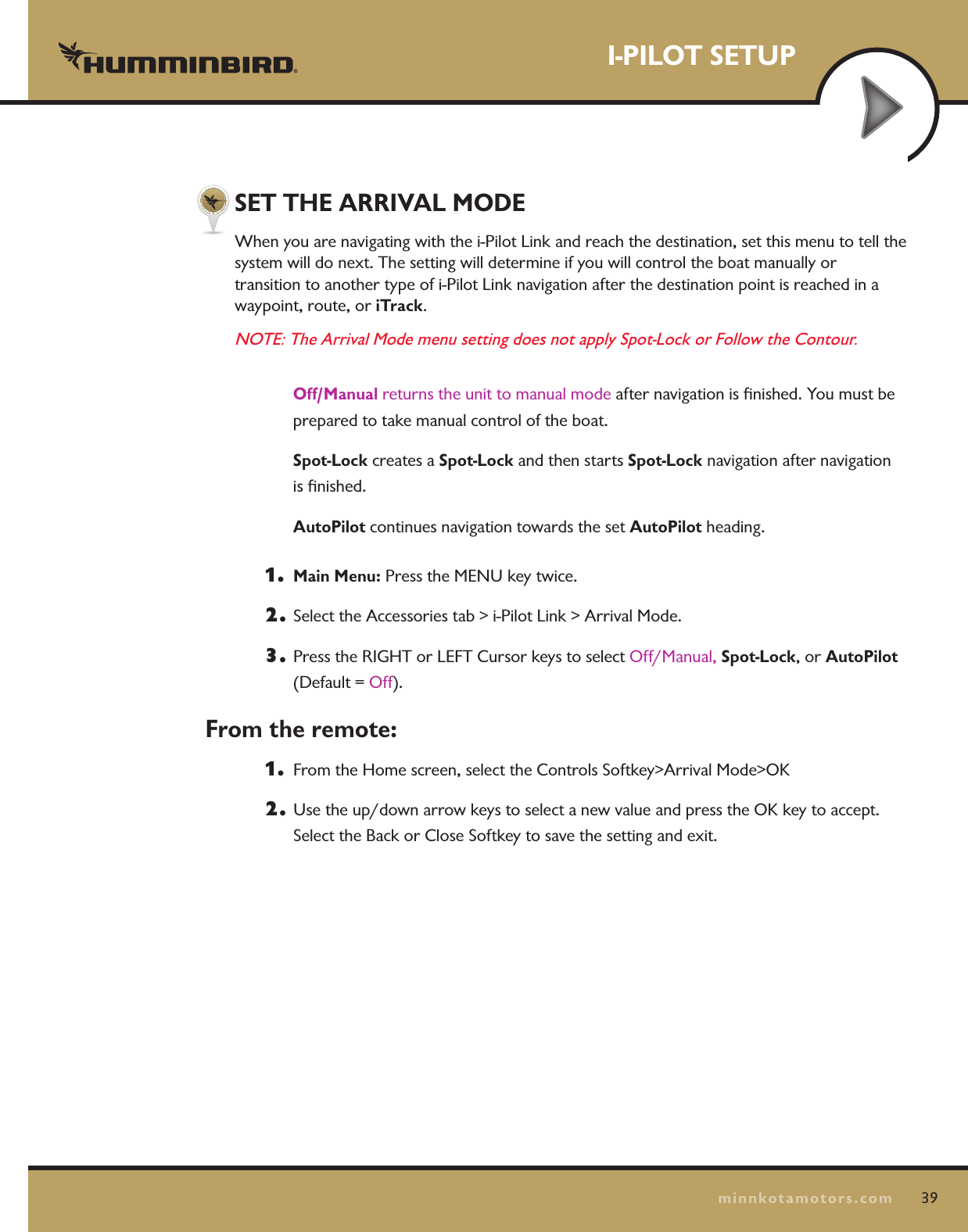 SET THE ARRIVAL MODEWhen you are navigating with the i-Pilot Link and reach the destination, set this menu to tell the  system will do next. The setting will determine if you will control the boat manually or  transition to another type of i-Pilot Link navigation after the destination point is reached in a  waypoint, route, or iTrack. NOTE: The Arrival Mode menu setting does not apply Spot-Lock or Follow the Contour. Off/Manual returns the unit to manual mode after navigation is ﬁnished. You must be prepared to take manual control of the boat.  Spot-Lock creates a Spot-Lock and then starts Spot-Lock navigation after navigation  is ﬁnished.  AutoPilot continues navigation towards the set AutoPilot heading. 1.  Main Menu: Press the MENU key twice.  2.  Select the Accessories tab &gt; i-Pilot Link &gt; Arrival Mode.3.  Press the RIGHT or LEFT Cursor keys to select Off/Manual, Spot-Lock, or AutoPilot  (Default = Off).From the remote:1.   From the Home screen, select the Controls Softkey&gt;Arrival Mode&gt;OK2.  Use the up/down arrow keys to select a new value and press the OK key to accept.   Select the Back or Close Softkey to save the setting and exit.I-PILOT SETUP39minnkotamotors.com