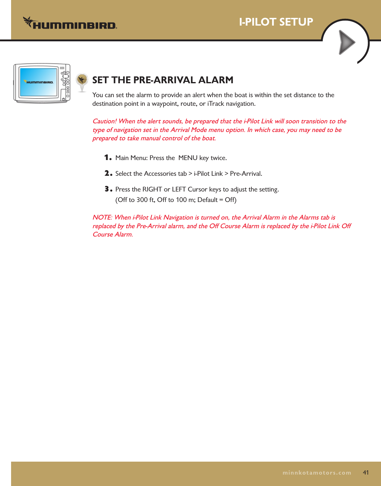 I-PILOT SETUP41minnkotamotors.comSET THE PRE-ARRIVAL ALARMYou can set the alarm to provide an alert when the boat is within the set distance to the  destination point in a waypoint, route, or iTrack navigation.Caution! When the alert sounds, be prepared that the i-Pilot Link will soon transition to the type of navigation set in the Arrival Mode menu option. In which case, you may need to be prepared to take manual control of the boat.1.   Main Menu: Press the  MENU key twice.  2.  Select the Accessories tab &gt; i-Pilot Link &gt; Pre-Arrival.3.  Press the RIGHT or LEFT Cursor keys to adjust the setting.  (Off to 300 ft, Off to 100 m; Default = Off)NOTE: When i-Pilot Link Navigation is turned on, the Arrival Alarm in the Alarms tab is replaced by the Pre-Arrival alarm, and the Off Course Alarm is replaced by the i-Pilot Link Off Course Alarm.