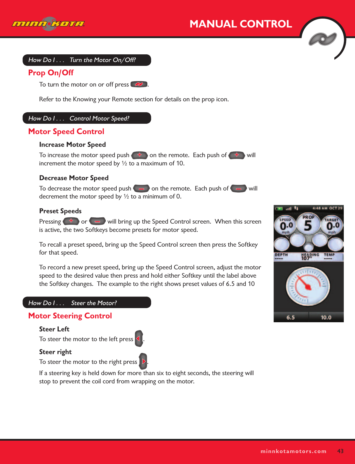 43minnkotamotors.comMANUAL CONTROL43minnkotamotors.comHow Do I . . .   Turn the Motor On/Off?Prop On/OffTo turn the motor on or off press  .  Refer to the Knowing your Remote section for details on the prop icon. How Do I . . .   Control Motor Speed?Motor Speed ControlIncrease Motor SpeedTo increase the motor speed push   on the remote.  Each push of   will increment the motor speed by ½ to a maximum of 10.Decrease Motor SpeedTo decrease the motor speed push   on the remote.  Each push of   will decrement the motor speed by ½ to a minimum of 0.Preset SpeedsPressing   or   will bring up the Speed Control screen.  When this screen is active, the two Softkeys become presets for motor speed.  To recall a preset speed, bring up the Speed Control screen then press the Softkey for that speed.To record a new preset speed, bring up the Speed Control screen, adjust the motor speed to the desired value then press and hold either Softkey until the label above the Softkey changes.  The example to the right shows preset values of 6.5 and 10How Do I . . .    Steer the Motor?Motor Steering ControlSteer Left To steer the motor to the left press  .Steer right To steer the motor to the right press  .If a steering key is held down for more than six to eight seconds, the steering will stop to prevent the coil cord from wrapping on the motor.