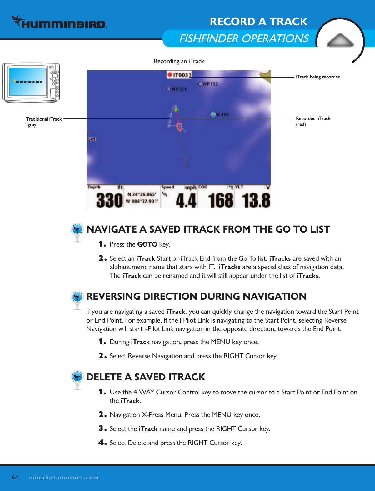 64minnkotamotors.comRECORD A TRACKFISHFINDER OPERATIONS  NAVIGATE A SAVED ITRACK FROM THE GO TO LIST1.   Press the GOTO key. 2.  Select an iTrack Start or iTrack End from the Go To list. iTracks are saved with an  alphanumeric name that stars with IT.  iTracks are a special class of navigation data.   The iTrack can be renamed and it will still appear under the list of iTracks.  REVERSING DIRECTION DURING NAVIGATIONIf you are navigating a saved iTrack, you can quickly change the navigation toward the Start Point or End Point. For example, if the i-Pilot Link is navigating to the Start Point, selecting Reverse  Navigation will start i-Pilot Link navigation in the opposite direction, towards the End Point. 1.  During iTrack navigation, press the MENU key once.2.  Select Reverse Navigation and press the RIGHT Cursor key.   DELETE A SAVED ITRACK1.   Use the 4-WAY Cursor Control key to move the cursor to a Start Point or End Point on the iTrack.2.  Navigation X-Press Menu: Press the MENU key once.3.  Select the iTrack name and press the RIGHT Cursor key. 4.  Select Delete and press the RIGHT Cursor key.Recording an iTrackiTrack being recordedRecorded  iTrack (red)Traditional iTrack(gray)