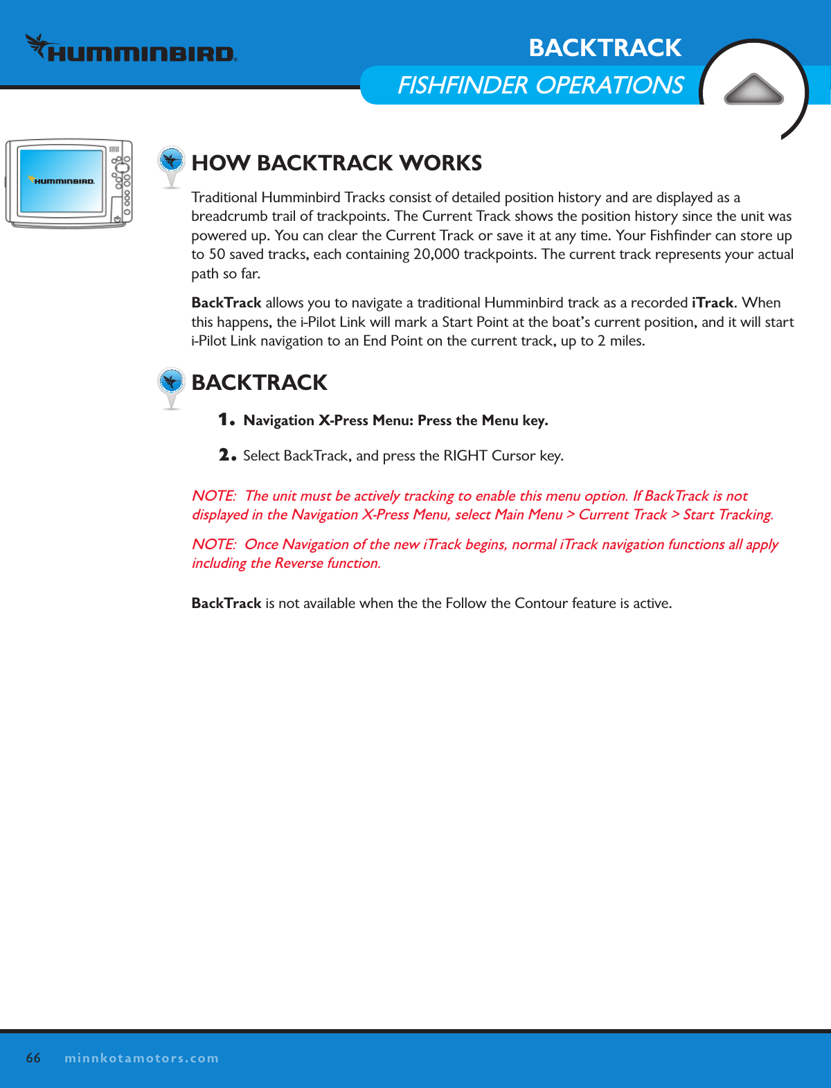 66minnkotamotors.comBACKTRACKFISHFINDER OPERATIONS  HOW BACKTRACK WORKSTraditional Humminbird Tracks consist of detailed position history and are displayed as a  breadcrumb trail of trackpoints. The Current Track shows the position history since the unit was powered up. You can clear the Current Track or save it at any time. Your Fishﬁnder can store up to 50 saved tracks, each containing 20,000 trackpoints. The current track represents your actual path so far. BackTrack allows you to navigate a traditional Humminbird track as a recorded iTrack. When this happens, the i-Pilot Link will mark a Start Point at the boat’s current position, and it will start i-Pilot Link navigation to an End Point on the current track, up to 2 miles.  BACKTRACK1.   Navigation X-Press Menu: Press the Menu key.2. Select BackTrack, and press the RIGHT Cursor key.NOTE:  The unit must be actively tracking to enable this menu option. If BackTrack is not  displayed in the Navigation X-Press Menu, select Main Menu &gt; Current Track &gt; Start Tracking.NOTE:  Once Navigation of the new iTrack begins, normal iTrack navigation functions all apply including the Reverse function.BackTrack is not available when the the Follow the Contour feature is active.  