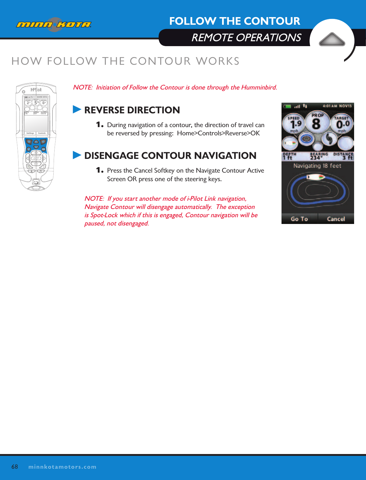 68minnkotamotors.comFOLLOW THE CONTOURREMOTE OPERATIONSNOTE:  Initiation of Follow the Contour is done through the Humminbird. REVERSE DIRECTION1.   During navigation of a contour, the direction of travel can be reversed by pressing:  Home&gt;Controls&gt;Reverse&gt;OK DISENGAGE CONTOUR NAVIGATION1.   Press the Cancel Softkey on the Navigate Contour Active Screen OR press one of the steering keys.NOTE:  If you start another mode of i-Pilot Link navigation,  Navigate Contour will disengage automatically.  The exception is Spot-Lock which if this is engaged, Contour navigation will be paused, not disengaged.HOW FOLLOW THE CONTOUR WORKSOK12:13 PM    OCT 18SPEED2.3PROP12/5TARGET0.0DEPTH1 ft 273° 114  ftBEARING DISTANCESettings Controls