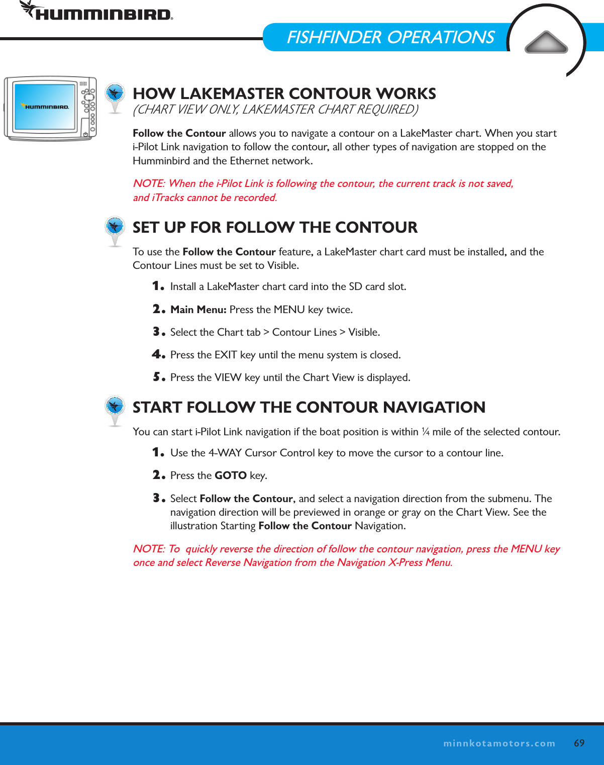 69minnkotamotors.comHOW LAKEMASTER CONTOUR WORKS  (ChaRt VIEw Only, lakEMaStER ChaRt REquIRED)Follow the Contour allows you to navigate a contour on a LakeMaster chart. When you start  i-Pilot Link navigation to follow the contour, all other types of navigation are stopped on the  Humminbird and the Ethernet network.NOTE: When the i-Pilot Link is following the contour, the current track is not saved,  and iTracks cannot be recorded.SET UP FOR FOLLOW THE CONTOURTo use the Follow the Contour feature, a LakeMaster chart card must be installed, and the  Contour Lines must be set to Visible.1.   Install a LakeMaster chart card into the SD card slot.2. Main Menu: Press the MENU key twice.3.  Select the Chart tab &gt; Contour Lines &gt; Visible.4.  Press the EXIT key until the menu system is closed.5.  Press the VIEW key until the Chart View is displayed. START FOLLOW THE CONTOUR NAVIGATIONYou can start i-Pilot Link navigation if the boat position is within 1⁄4 mile of the selected contour. 1.   Use the 4-WAY Cursor Control key to move the cursor to a contour line. 2.  Press the GOTO key. 3. Select Follow the Contour, and select a navigation direction from the submenu. The  navigation direction will be previewed in orange or gray on the Chart View. See the  illustration Starting Follow the Contour Navigation.   NOTE: To  quickly reverse the direction of follow the contour navigation, press the MENU key once and select Reverse Navigation from the Navigation X-Press Menu.FOLLOW THE CONTOURFISHFINDER OPERATIONS