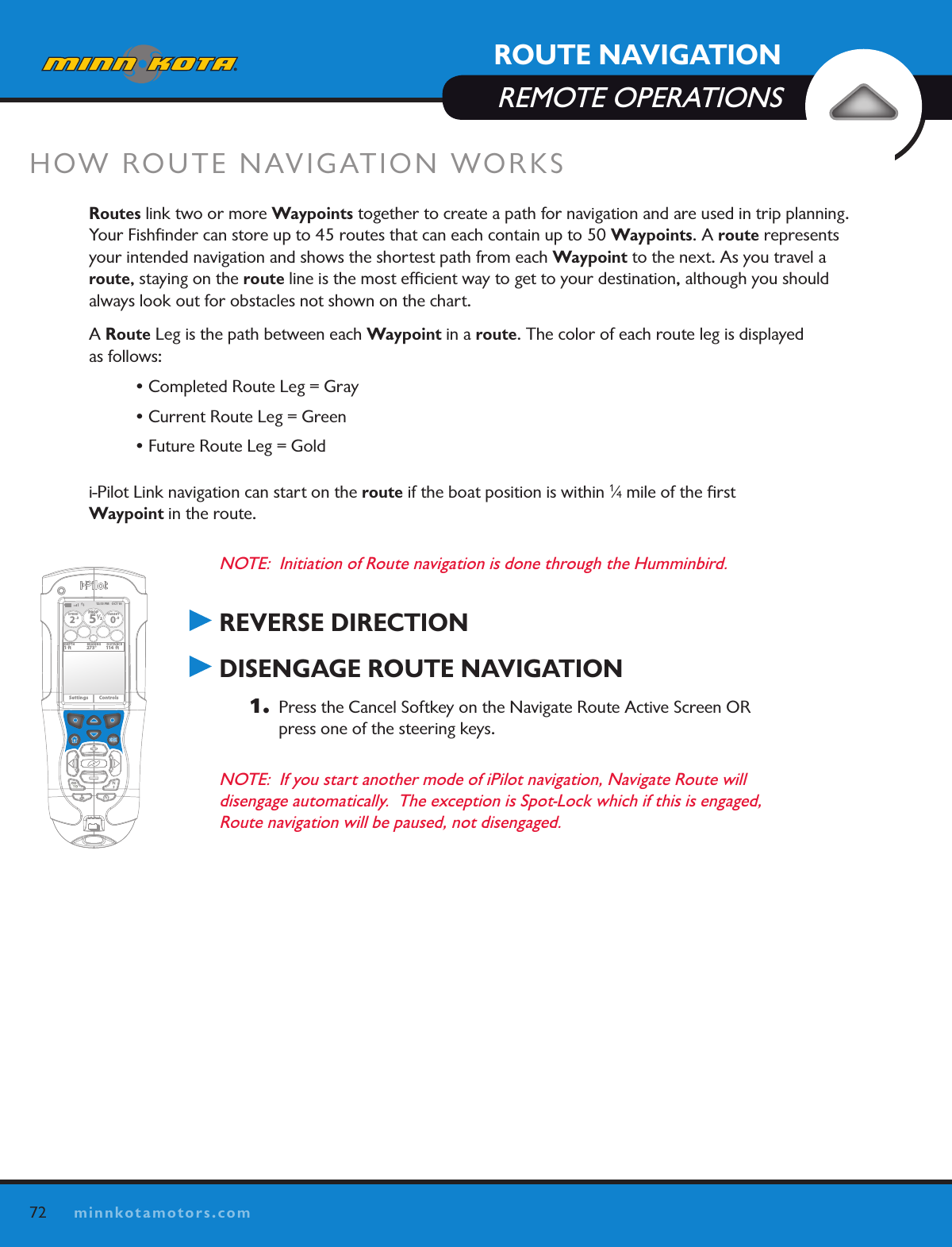 72minnkotamotors.comHOW ROUTE NAVIGATION WORKSRoutes link two or more Waypoints together to create a path for navigation and are used in trip planning. Your Fishﬁnder can store up to 45 routes that can each contain up to 50 Waypoints. A route represents your intended navigation and shows the shortest path from each Waypoint to the next. As you travel a route, staying on the route line is the most efﬁcient way to get to your destination, although you should always look out for obstacles not shown on the chart. A Route Leg is the path between each Waypoint in a route. The color of each route leg is displayed  as follows:  • Completed Route Leg = Gray • Current Route Leg = Green • Future Route Leg = Goldi-Pilot Link navigation can start on the route if the boat position is within 1⁄4 mile of the ﬁrst  Waypoint in the route. NOTE:  Initiation of Route navigation is done through the Humminbird. REVERSE DIRECTION DISENGAGE ROUTE NAVIGATION1.   Press the Cancel Softkey on the Navigate Route Active Screen OR press one of the steering keys.NOTE:  If you start another mode of iPilot navigation, Navigate Route will disengage automatically.  The exception is Spot-Lock which if this is engaged, Route navigation will be paused, not disengaged. OK12:13 PM    OCT 18SPEED2.3PROP12/5TARGET0.0DEPTH1 ft 273° 114  ftBEARING DISTANCESettings ControlsROUTE NAVIGATIONREMOTE OPERATIONS