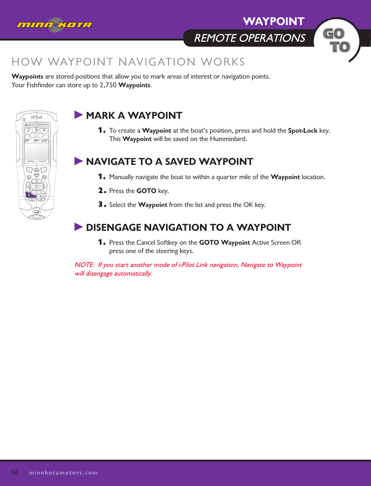 56minnkotamotors.com MARK A WAYPOINT1.   To create a Waypoint at the boat’s position, press and hold the Spot-Lock key.  This Waypoint will be saved on the Humminbird.   NAVIGATE TO A SAVED WAYPOINT 1.   Manually navigate the boat to within a quarter mile of the Waypoint location.  2. Press the GOTO key.3. Select the Waypoint from the list and press the OK key. DISENGAGE NAVIGATION TO A WAYPOINT1.   Press the Cancel Softkey on the GOTO Waypoint Active Screen OR  press one of the steering keys.NOTE:  If you start another mode of i-Pilot Link navigation, Navigate to Waypoint  will disengage automatically.HOW WAYPOINT NAVIGATION WORKSWaypoints are stored positions that allow you to mark areas of interest or navigation points.  Your Fishﬁnder can store up to 2,750 Waypoints.  12:13 PM    OCT 18SPEED2.3PROP12/5TARGET0.0DEPTH1 ft 273° 114  ftBEARING DISTANCESettings ControlsWAYPOINT  REMOTE OPERATIONS