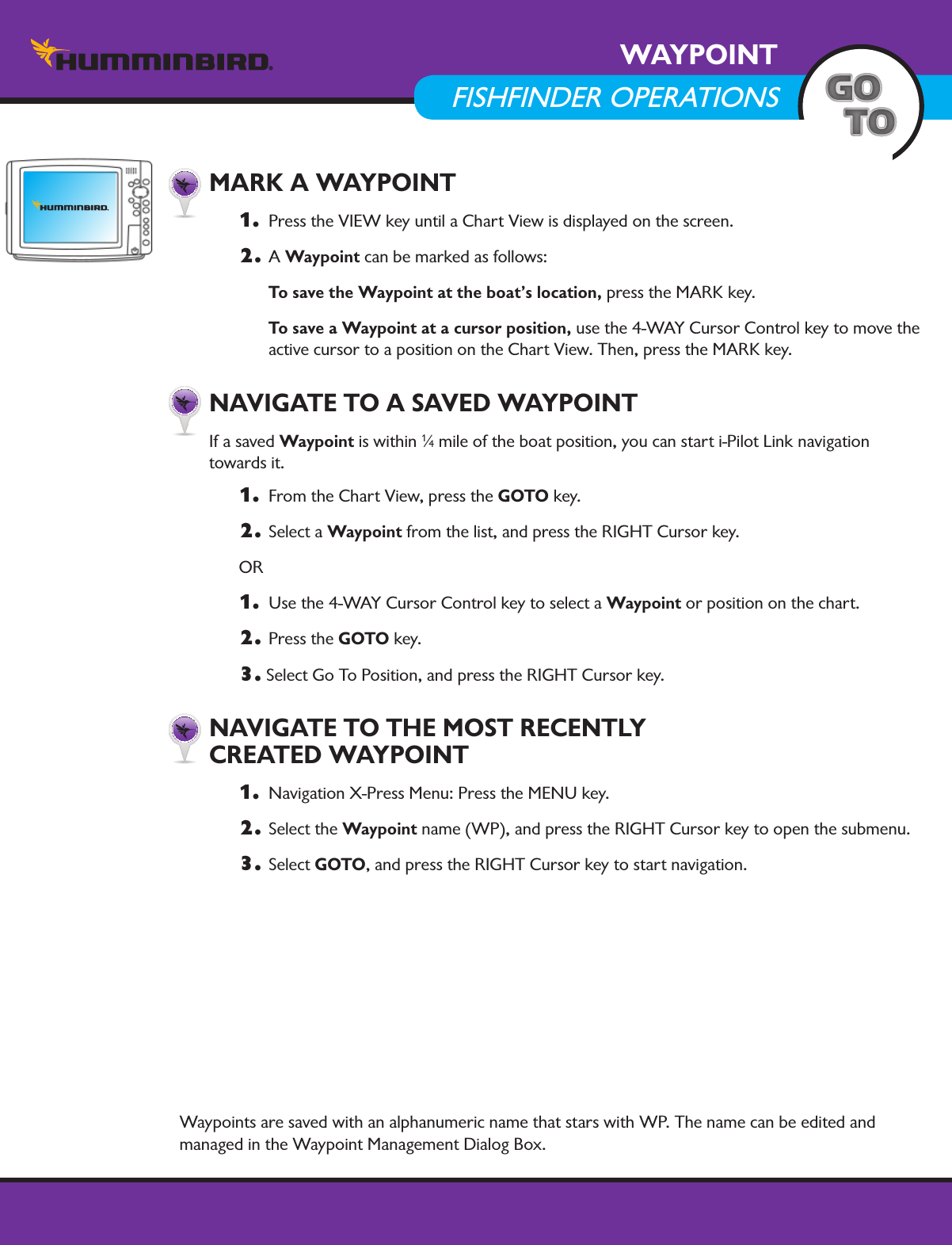 57minnkotamotors.comWAYPOINTFISHFINDER OPERATIONS  MARK A WAYPOINT1.   Press the VIEW key until a Chart View is displayed on the screen. 2. A Waypoint can be marked as follows:   To save the Waypoint at the boat’s location, press the MARK key.  To save a Waypoint at a cursor position, use the 4-WAY Cursor Control key to move the active cursor to a position on the Chart View. Then, press the MARK key.     NAVIGATE TO A SAVED WAYPOINT If a saved Waypoint is within 1⁄4 mile of the boat position, you can start i-Pilot Link navigation  towards it. 1.   From the Chart View, press the GOTO key.2.  Select a Waypoint from the list, and press the RIGHT Cursor key.OR1.   Use the 4-WAY Cursor Control key to select a Waypoint or position on the chart.2.  Press the GOTO key. 3. Select Go To Position, and press the RIGHT Cursor key. NAVIGATE TO THE MOST RECENTLY  CREATED WAYPOINT1.   Navigation X-Press Menu: Press the MENU key.2.  Select the Waypoint name (WP), and press the RIGHT Cursor key to open the submenu.3. Select GOTO, and press the RIGHT Cursor key to start navigation.Waypoints are saved with an alphanumeric name that stars with WP. The name can be edited and managed in the Waypoint Management Dialog Box. 