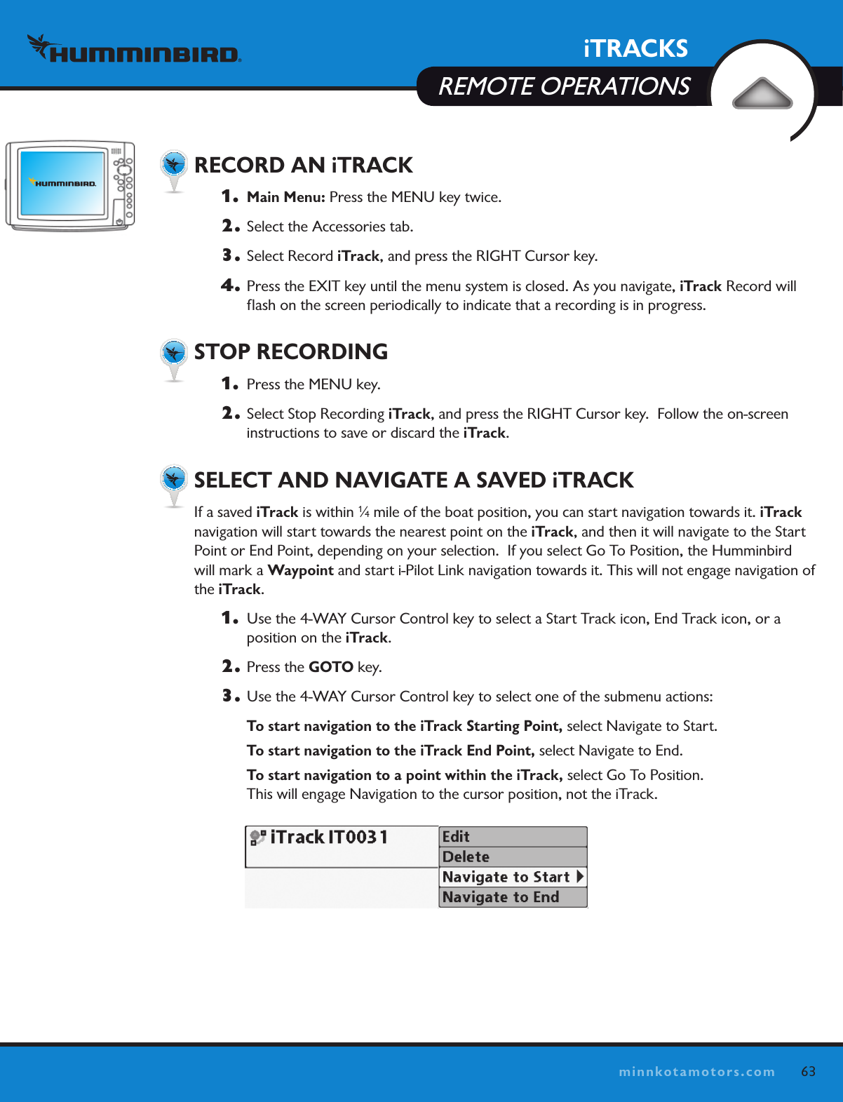 iTRACKSREMOTE OPERATIONS63minnkotamotors.com  RECORD AN iTRACK1.   Main Menu: Press the MENU key twice.2.  Select the Accessories tab.3.  Select Record iTrack, and press the RIGHT Cursor key. 4.  Press the EXIT key until the menu system is closed. As you navigate, iTrack Record will ﬂash on the screen periodically to indicate that a recording is in progress.   STOP RECORDING 1.   Press the MENU key.2.  Select Stop Recording iTrack, and press the RIGHT Cursor key.  Follow the on-screen instructions to save or discard the iTrack.   SELECT AND NAVIGATE A SAVED iTRACKIf a saved iTrack is within 1⁄4 mile of the boat position, you can start navigation towards it. iTrack navigation will start towards the nearest point on the iTrack, and then it will navigate to the Start Point or End Point, depending on your selection.  If you select Go To Position, the Humminbird will mark a Waypoint and start i-Pilot Link navigation towards it. This will not engage navigation of the iTrack.1.   Use the 4-WAY Cursor Control key to select a Start Track icon, End Track icon, or a  position on the iTrack. 2.  Press the GOTO key. 3.  Use the 4-WAY Cursor Control key to select one of the submenu actions: To start navigation to the iTrack Starting Point, select Navigate to Start. To start navigation to the iTrack End Point, select Navigate to End. To start navigation to a point within the iTrack, select Go To Position.   This will engage Navigation to the cursor position, not the iTrack. 