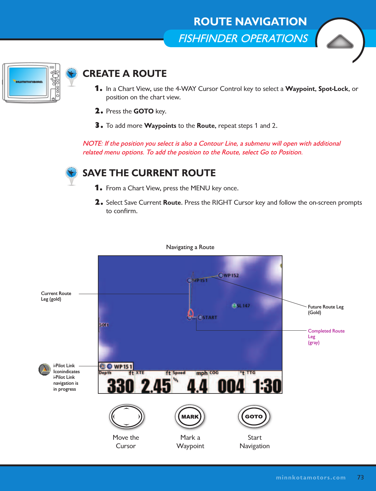 73minnkotamotors.comNavigating a RouteFuture Route Leg (Gold) Move the CursorMark a  WaypointStart NavigationCompleted Route Leg (gray)i-Pilot Link  Iconindicates  i-Pilot Link  navigation is  in progressCurrent Route Leg (gold)  CREATE A ROUTE1.   In a Chart View, use the 4-WAY Cursor Control key to select a Waypoint, Spot-Lock, or position on the chart view. 2.  Press the GOTO key. 3.  To add more Waypoints to the Route, repeat steps 1 and 2. NOTE: If the position you select is also a Contour Line, a submenu will open with additional  related menu options. To add the position to the Route, select Go to Position.  SAVE THE CURRENT ROUTE1.   From a Chart View, press the MENU key once. 2.  Select Save Current Route. Press the RIGHT Cursor key and follow the on-screen prompts to conﬁrm.ROUTE NAVIGATIONFISHFINDER OPERATIONS