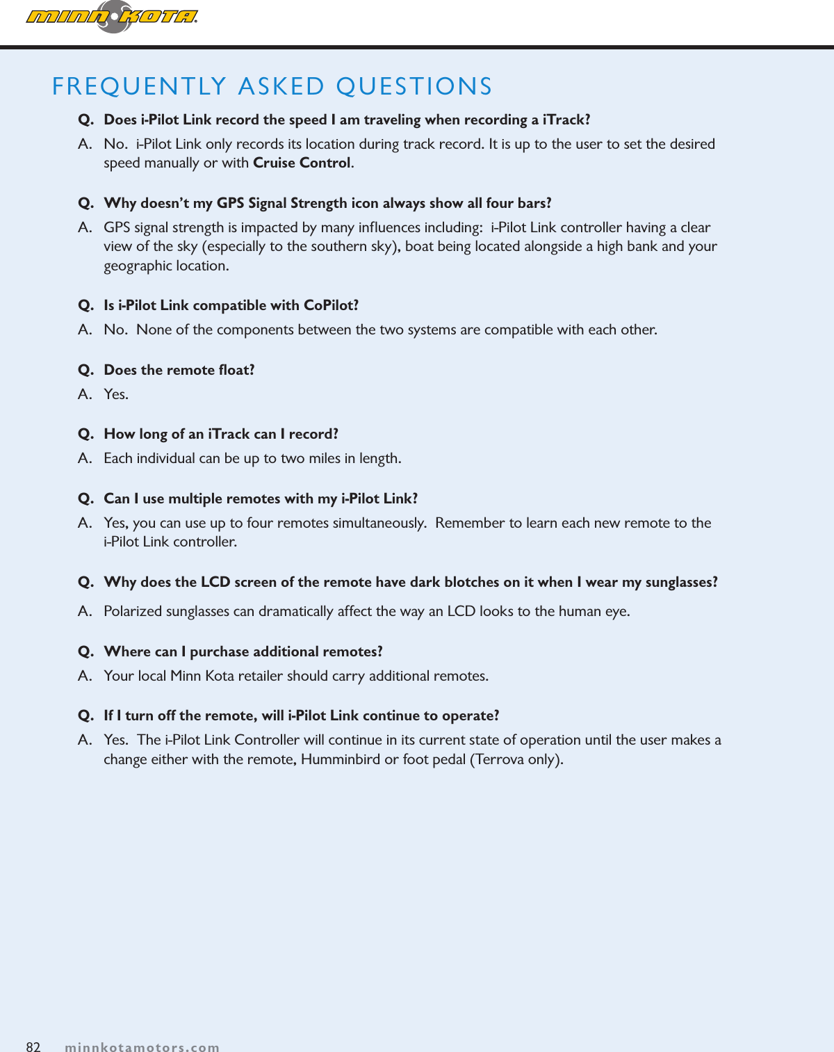 82minnkotamotors.comFREQUENTLY ASKED QUESTIONSQ.  Does i-Pilot Link record the speed I am traveling when recording a iTrack?A.  No.  i-Pilot Link only records its location during track record. It is up to the user to set the desired speed manually or with Cruise Control.Q.  Why doesn’t my GPS Signal Strength icon always show all four bars?  A.   GPS signal strength is impacted by many inﬂuences including:  i-Pilot Link controller having a clear  view of the sky (especially to the southern sky), boat being located alongside a high bank and your geographic location.Q.  Is i-Pilot Link compatible with CoPilot? A.   No.  None of the components between the two systems are compatible with each other.Q.  Does the remote ﬂoat?A.   Yes. Q.  How long of an iTrack can I record?A.   Each individual can be up to two miles in length.Q.  Can I use multiple remotes with my i-Pilot Link?A.   Yes, you can use up to four remotes simultaneously.  Remember to learn each new remote to the  i-Pilot Link controller. Q.  Why does the LCD screen of the remote have dark blotches on it when I wear my sunglasses?A.  Polarized sunglasses can dramatically affect the way an LCD looks to the human eye.  Q.  Where can I purchase additional remotes?A.  Your local Minn Kota retailer should carry additional remotes.Q.  If I turn off the remote, will i-Pilot Link continue to operate?A.  Yes.  The i-Pilot Link Controller will continue in its current state of operation until the user makes a change either with the remote, Humminbird or foot pedal (Terrova only).