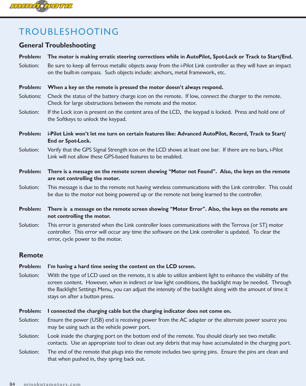 84minnkotamotors.comTROUBLESHOOTING General TroubleshootingProblem:    The motor is making erratic steering corrections while in AutoPilot, Spot-Lock or Track to Start/End.Solution:   Be sure to keep all ferrous metallic objects away from the i-Pilot Link controller as they will have an impact on the built-in compass.  Such objects include: anchors, metal framework, etc. Problem:   When a key on the remote is pressed the motor doesn’t always respond.  Solutions:   Check the status of the battery charge icon on the remote.  If low, connect the charger to the remote.   Check for large obstructions between the remote and the motor.Solution:  If the Lock icon is present on the content area of the LCD,  the keypad is locked.  Press and hold one of the Softkeys to unlock the keypad.Problem:    i-Pilot Link won’t let me turn on certain features like: Advanced AutoPilot, Record, Track to Start/End or Spot-Lock.Solution:    Verify that the GPS Signal Strength icon on the LCD shows at least one bar.  If there are no bars, i-Pilot Link will not allow these GPS-based features to be enabled.  Problem:  There is a message on the remote screen showing “Motor not Found”.  Also, the keys on the remote are not controlling the motor.Solution:    This message is due to the remote not having wireless communications with the Link controller.  This could be due to the motor not being powered up or the remote not being learned to the controller.Problem:    There is  a message on the remote screen showing “Motor Error”. Also, the keys on the remote are not controlling the motor.Solution:    This error is generated when the Link controller loses communications with the Terrova (or ST) motor  controller.  This error will occur any time the software on the Link controller is updated.  To clear the  error, cycle power to the motor.RemoteProblem:    I’m having a hard time seeing the content on the LCD screen.Solution:    With the type of LCD used on the remote, it is able to utilize ambient light to enhance the visibility of the  screen content.  However, when in indirect or low light conditions, the backlight may be needed.  Through the Backlight Settings Menu, you can adjust the intensity of the backlight along with the amount of time it stays on after a button press.  Problem:    I connected the charging cable but the charging indicator does not come on.Solution:    Ensure the power (USB) end is receiving power from the AC adapter or the alternate power source you may be using such as the vehicle power port.Solution:    Look inside the charging port on the bottom end of the remote. You should clearly see two metallic  contacts.  Use an appropriate tool to clean out any debris that may have accumulated in the charging port.Solution:    The end of the remote that plugs into the remote includes two spring pins.  Ensure the pins are clean and that when pushed in, they spring back out.  