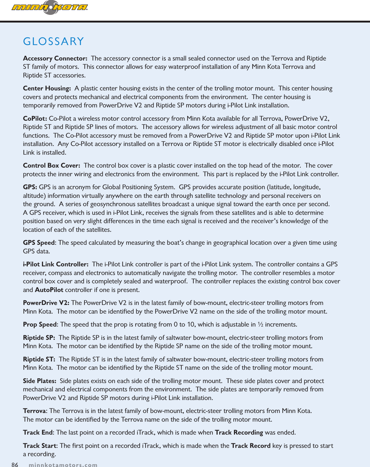 86minnkotamotors.comGLOSSARY  Accessory Connector:  The accessory connector is a small sealed connector used on the Terrova and Riptide  ST family of motors.  This connector allows for easy waterproof installation of any Minn Kota Terrova and  Riptide ST accessories.Center Housing:  A plastic center housing exists in the center of the trolling motor mount.  This center housing covers and protects mechanical and electrical components from the environment.  The center housing is temporarily removed from PowerDrive V2 and Riptide SP motors during i-Pilot Link installation.CoPilot: Co-Pilot a wireless motor control accessory from Minn Kota available for all Terrova, PowerDrive V2, Riptide ST and Riptide SP lines of motors.  The accessory allows for wireless adjustment of all basic motor control functions.  The Co-Pilot accessory must be removed from a PowerDrive V2 and Riptide SP motor upon i-Pilot Link installation.  Any Co-Pilot accessory installed on a Terrova or Riptide ST motor is electrically disabled once i-Pilot Link is installed.Control Box Cover:  The control box cover is a plastic cover installed on the top head of the motor.  The cover protects the inner wiring and electronics from the environment.  This part is replaced by the i-Pilot Link controller.GPS: GPS is an acronym for Global Positioning System.  GPS provides accurate position (latitude, longitude, altitude) information virtually anywhere on the earth through satellite technology and personal receivers on the ground.  A series of geosynchronous satellites broadcast a unique signal toward the earth once per second.  A GPS receiver, which is used in i-Pilot Link, receives the signals from these satellites and is able to determine position based on very slight differences in the time each signal is received and the receiver’s knowledge of the location of each of the satellites.  GPS Speed: The speed calculated by measuring the boat’s change in geographical location over a given time using GPS data.i-Pilot Link Controller:  The i-Pilot Link controller is part of the i-Pilot Link system. The controller contains a GPS receiver, compass and electronics to automatically navigate the trolling motor.  The controller resembles a motor control box cover and is completely sealed and waterproof.  The controller replaces the existing control box cover and AutoPilot controller if one is present.PowerDrive V2: The PowerDrive V2 is in the latest family of bow-mount, electric-steer trolling motors from  Minn Kota.  The motor can be identiﬁed by the PowerDrive V2 name on the side of the trolling motor mount.Prop Speed: The speed that the prop is rotating from 0 to 10, which is adjustable in ½ increments.Riptide SP:  The Riptide SP is in the latest family of saltwater bow-mount, electric-steer trolling motors from  Minn Kota.  The motor can be identiﬁed by the Riptide SP name on the side of the trolling motor mount.Riptide ST:  The Riptide ST is in the latest family of saltwater bow-mount, electric-steer trolling motors from  Minn Kota.  The motor can be identiﬁed by the Riptide ST name on the side of the trolling motor mount.Side Plates:  Side plates exists on each side of the trolling motor mount.  These side plates cover and protect mechanical and electrical components from the environment.  The side plates are temporarily removed from  PowerDrive V2 and Riptide SP motors during i-Pilot Link installation.Terrova: The Terrova is in the latest family of bow-mount, electric-steer trolling motors from Minn Kota.   The motor can be identiﬁed by the Terrova name on the side of the trolling motor mount.Track End: The last point on a recorded iTrack, which is made when Track Recording was ended. Track Start: The ﬁrst point on a recorded iTrack, which is made when the Track Record key is pressed to start  a recording.86minnkotamotors.com
