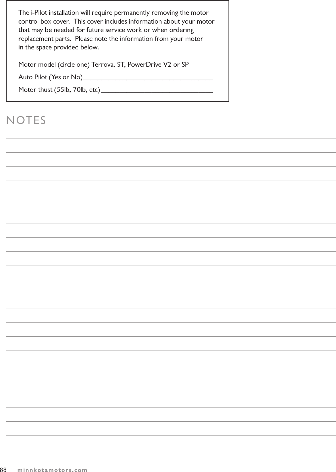 88NOTESminnkotamotors.comThe i-Pilot installation will require permanently removing the motor control box cover.  This cover includes information about your motor  that may be needed for future service work or when ordering replacement parts.  Please note the information from your motor  in the space provided below.Motor model (circle one) Terrova, ST, PowerDrive V2 or SPAuto Pilot (Yes or No) ____________________________________Motor thust (55lb, 70lb, etc) _______________________________