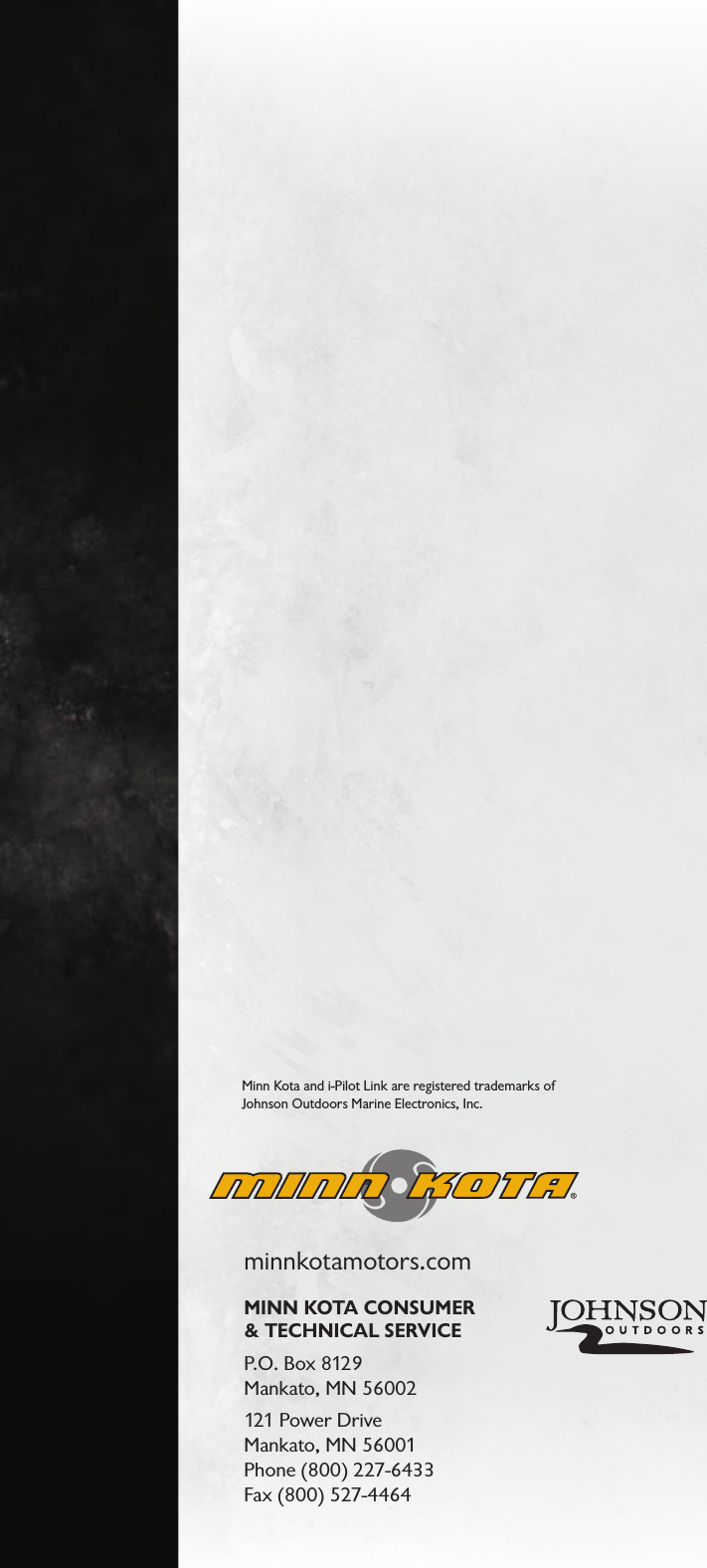 minnkotamotors.comMINN KOTA CONSUMER  &amp; TECHNICAL SERVICEP.O. Box 8129  Mankato, MN 56002121 Power Drive  Mankato, MN 56001  Phone (800) 227-6433 Fax (800) 527-4464Minn Kota and i-Pilot Link are registered trademarks of  Johnson Outdoors Marine Electronics, Inc.