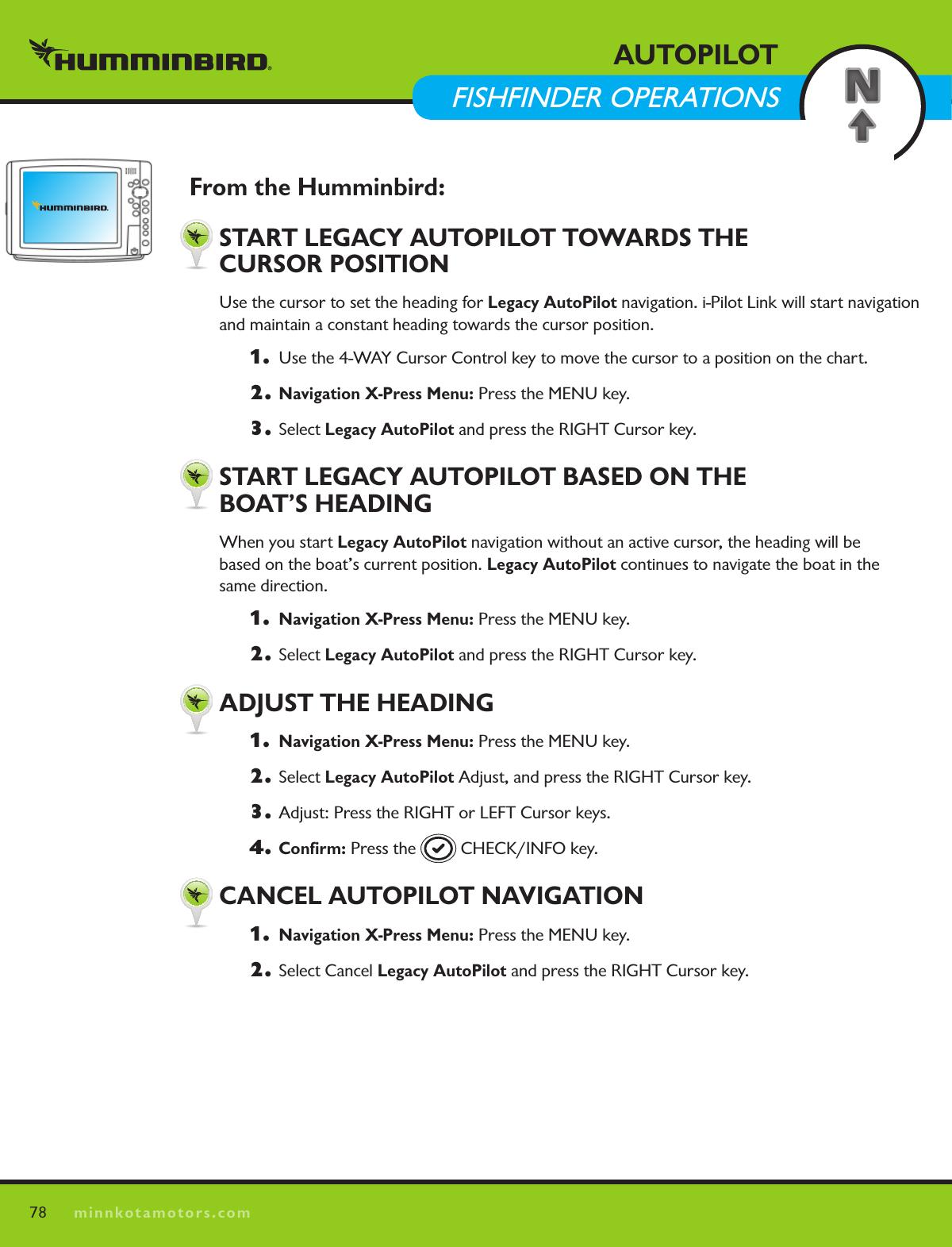 78minnkotamotors.comAUTOPILOT  FISHFINDER OPERATIONSFrom the Humminbird:  START LEGACY AUTOPILOT TOWARDS THE    CURSOR POSITIONUse the cursor to set the heading for Legacy AutoPilot navigation. i-Pilot Link will start navigation and maintain a constant heading towards the cursor position.  1.   Use the 4-WAY Cursor Control key to move the cursor to a position on the chart.2. Navigation X-Press Menu: Press the MENU key. 3. Select Legacy AutoPilot and press the RIGHT Cursor key.  START LEGACY AUTOPILOT BASED ON THE    BOAT’S HEADINGWhen you start Legacy AutoPilot navigation without an active cursor, the heading will be  based on the boat’s current position. Legacy AutoPilot continues to navigate the boat in the  same direction. 1.  Navigation X-Press Menu: Press the MENU key. 2. Select Legacy AutoPilot and press the RIGHT Cursor key.  ADjUST THE HEADING1.  Navigation X-Press Menu: Press the MENU key. 2. Select Legacy AutoPilot Adjust, and press the RIGHT Cursor key.3.  Adjust: Press the RIGHT or LEFT Cursor keys.4.  Conﬁrm: Press the   CHECK/INFO key.  CANCEL AUTOPILOT NAVIGATION1.  Navigation X-Press Menu: Press the MENU key. 2.  Select Cancel Legacy AutoPilot and press the RIGHT Cursor key.