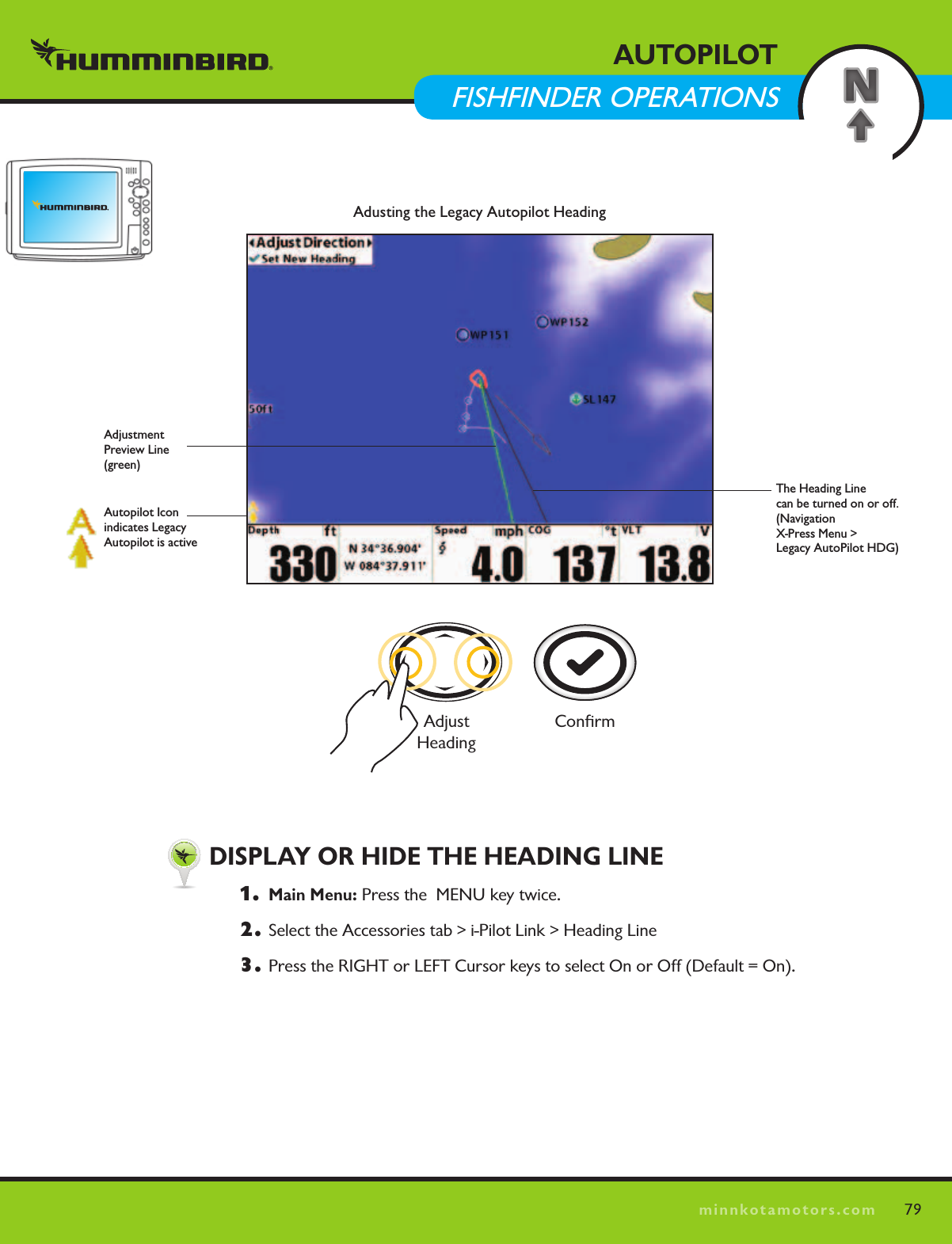 79minnkotamotors.comAUTOPILOTFISHFINDER OPERATIONS  DISPLAY OR HIDE THE HEADING LINE1.  Main Menu: Press the  MENU key twice.  2.  Select the Accessories tab &gt; i-Pilot Link &gt; Heading Line3.  Press the RIGHT or LEFT Cursor keys to select On or Off (Default = On).Adusting the Legacy Autopilot HeadingThe Heading Line  can be turned on or off. (Navigation  X-Press Menu &gt;  Legacy AutoPilot HDG)Adjustment  Preview Line (green)Autopilot Icon indicates Legacy Autopilot is activeConﬁrmAdjust  Heading