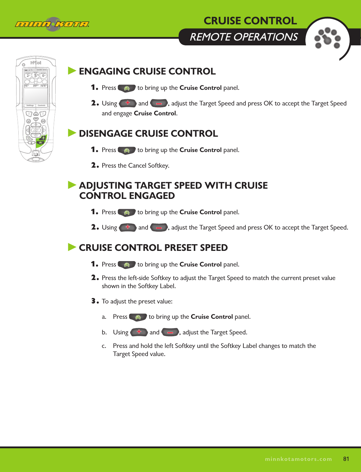 81minnkotamotors.com81 ENGAGING CRUISE CONTROL1.  Press   to bring up the Cruise Control panel.2. Using   and  , adjust the Target Speed and press OK to accept the Target Speed and engage Cruise Control. DISENGAGE CRUISE CONTROL1.  Press   to bring up the Cruise Control panel.2.  Press the Cancel Softkey. ADjUSTING TARGET SPEED WITH CRUISE  CONTROL ENGAGED1.  Press   to bring up the Cruise Control panel.2. Using   and  , adjust the Target Speed and press OK to accept the Target Speed. CRUISE CONTROL PRESET SPEED1.  Press   to bring up the Cruise Control panel.2.  Press the left-side Softkey to adjust the Target Speed to match the current preset value shown in the Softkey Label.3.  To adjust the preset value:a. Press   to bring up the Cruise Control panel.b. Using   and  , adjust the Target Speed. c.  Press and hold the left Softkey until the Softkey Label changes to match the  Target Speed value. CRUISE CONTROL  REMOTE OPERATIONS12:13 PM    OCT 18SPEED2.3PROP12/5TARGET0.0DEPTH1 ft 273° 114  ftBEARING DISTANCESettings Controls