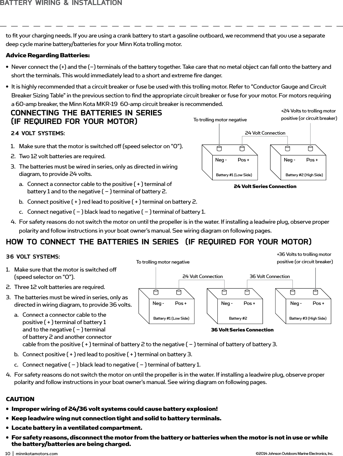 sELECTing THE CoRRECT bATTERiEsThe motor will operate with any lead acid, deep cycle marine 12 volt battery/batteries. For best results, use a deep cycle, marine battery with at least a 105 ampere hour rating. Maintain battery at full charge. Proper care will ensure having battery power when you need it, and will signiﬁ cantly improve the battery life. Failure to recharge lead-acid batteries (within 12-24 hours) is the leading cause of premature battery failure. Use a multi-stage charger to avoid overcharging. We oﬀ er a wide selection of chargers to ﬁ t your charging needs. If you are using a crank battery to start a gasoline outboard, we recommend that you use a separate deep cycle marine battery/batteries for your Minn Kota trolling motor.Advice Regarding Batteries:• Never connect the (+) and the (–) terminals of the battery together. Take care that no metal object can fall onto the battery and short the terminals. This would immediately lead to a short and extreme ﬁ re danger.• It is highly recommended that a circuit breaker or fuse be used with this trolling motor. Refer to “Conductor Gauge and Circuit Breaker Sizing Table” in the previous section to ﬁ nd the appropriate circuit breaker or fuse for your motor. For motors requiring a 60-amp breaker, the Minn Kota MKR-19  60-amp circuit breaker is recommended.ConnECTing THE bATTERiEs in sERiEs(if REQUiREd foR YoUR moToR)24 voLT sYsTEms:1.  Make sure that the motor is switched oﬀ  (speed selector on “0”).2.  Two 12 volt batteries are required.3.  The batteries must be wired in series, only as directed in wiring diagram, to provide 24 volts.a.  Connect a connector cable to the positive ( + ) terminal of battery 1 and to the negative ( – ) terminal of battery 2.b.  Connect positive ( + ) red lead to positive ( + ) terminal on battery 2.c.  Connect negative ( – ) black lead to negative ( – ) terminal of battery 1.4.  For safety reasons do not switch the motor on until the propeller is in the water. If installing a leadwire plug, observe proper polarity and follow instructions in your boat owner’s manual. See wiring diagram on following pages.CAUTION•  For safety reasons, disconnect the motor from the battery or batteries when the motor is not in use or while the battery/batteries are being charged. •  Improper wiring of 24/36 volt systems could cause battery explosion!•  Keep leadwire wing nut connection tight and solid to battery terminals.•  Locate battery in a ventilated compartment.To trolling motor negative24 Volt ConnectionBattery #1 (Low Side)Neg - Neg -Pos + Pos +Battery #2 (High Side)+24 Volts to trolling motor positive (or circuit breaker)24 Volt Series ConnectionHow To ConnECT THE bATTERiEs in sERiEs  (if REQUiREd foR YoUR moToR)36 voLT sYsTEms:1.  Make sure that the motor is switched oﬀ  (speed selector on “0”).2.  Three 12 volt batteries are required.3.  The batteries must be wired in series, only as directed in wiring diagram, to provide 36 volts.a.  Connect a connector cable to the positive ( + ) terminal of battery 1 and to the negative ( – ) terminal of battery 2 and another connector cable from the positive ( + ) terminal of battery 2 to the negative ( – ) terminal of battery of battery 3.b.  Connect positive ( + ) red lead to positive ( + ) terminal on battery 3.c.  Connect negative ( – ) black lead to negative ( – ) terminal of battery 1.4.  For safety reasons do not switch the motor on until the propeller is in the water. If installing a leadwire plug, observe proper polarity and follow instructions in your boat owner’s manual. See wiring diagram on following pages.CAUTION•  Improper wiring of 24/36 volt systems could cause battery explosion!•  Keep leadwire wing nut connection tight and solid to battery terminals.•  Locate battery in a ventilated compartment. •  For safety reasons, disconnect the motor from the battery or batteries when the motor is not in use or while the battery/batteries are being charged.To trolling motor negative24 Volt Connection 36 Volt ConnectionBattery #1 (Low Side)Neg - Neg - Neg -Pos + Pos + Pos +Battery #2 Battery #3 (High Side)+36 Volts to trolling motor positive (or circuit breaker)36 Volt Series Connection10  |  minnkotamotors.com ©2014 Johnson Outdoors Marine Electronics, Inc.bATTERY wiRing &amp; insTALLATion