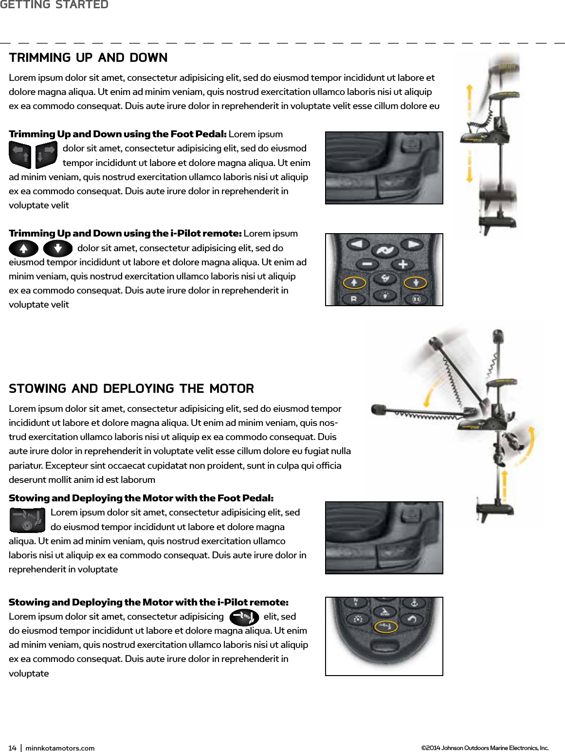 14  |  minnkotamotors.com ©2014 Johnson Outdoors Marine Electronics, Inc.gETTing sTARTEdTRimming UP And downLorem ipsum dolor sit amet, consectetur adipisicing elit, sed do eiusmod tempor incididunt ut labore et dolore magna aliqua. Ut enim ad minim veniam, quis nostrud exercitation ullamco laboris nisi ut aliquip ex ea commodo consequat. Duis aute irure dolor in reprehenderit in voluptate velit esse cillum dolore euTrimming Up and Down using the Foot Pedal: Lorem ipsum dolor sit amet, consectetur adipisicing elit, sed do eiusmod tempor incididunt ut labore et dolore magna aliqua. Ut enim ad minim veniam, quis nostrud exercitation ullamco laboris nisi ut aliquip ex ea commodo consequat. Duis aute irure dolor in reprehenderit in voluptate velitTrimming Up and Down using the i-Pilot remote: Lorem ipsum dolor sit amet, consectetur adipisicing elit, sed do eiusmod tempor incididunt ut labore et dolore magna aliqua. Ut enim ad minim veniam, quis nostrud exercitation ullamco laboris nisi ut aliquip ex ea commodo consequat. Duis aute irure dolor in reprehenderit in voluptate velitsTowing And dEPLoYing THE moToRLorem ipsum dolor sit amet, consectetur adipisicing elit, sed do eiusmod tempor incididunt ut labore et dolore magna aliqua. Ut enim ad minim veniam, quis nos-trud exercitation ullamco laboris nisi ut aliquip ex ea commodo consequat. Duis aute irure dolor in reprehenderit in voluptate velit esse cillum dolore eu fugiat nulla pariatur. Excepteur sint occaecat cupidatat non proident, sunt in culpa qui oﬃcia deserunt mollit anim id est laborumStowing and Deploying the Motor with the Foot Pedal:  Lorem ipsum dolor sit amet, consectetur adipisicing elit, sed do eiusmod tempor incididunt ut labore et dolore magna aliqua. Ut enim ad minim veniam, quis nostrud exercitation ullamco laboris nisi ut aliquip ex ea commodo consequat. Duis aute irure dolor in reprehenderit in voluptateStowing and Deploying the Motor with the i-Pilot remote: Lorem ipsum dolor sit amet, consectetur adipisicing  elit, sed do eiusmod tempor incididunt ut labore et dolore magna aliqua. Ut enim ad minim veniam, quis nostrud exercitation ullamco laboris nisi ut aliquip ex ea commodo consequat. Duis aute irure dolor in reprehenderit in voluptate