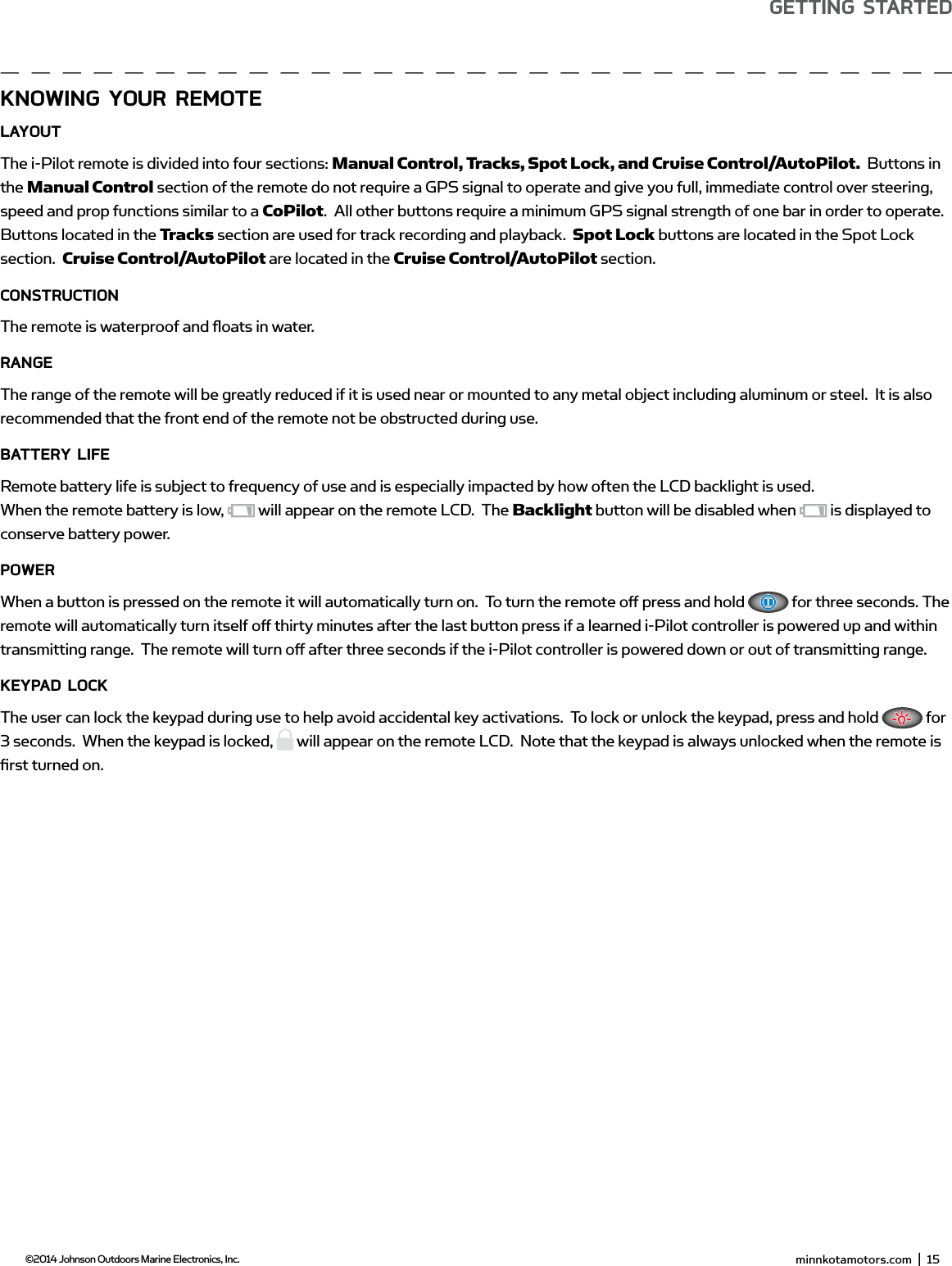  minnkotamotors.com  |  15  ©2014 Johnson Outdoors Marine Electronics, Inc.gETTing sTARTEdKnowing YoUR REmoTELAYoUTThe i-Pilot remote is divided into four sections: Manual Control, Tracks, Spot Lock, and Cruise Control/AutoPilot.  Buttons in the Manual Control section of the remote do not require a GPS signal to operate and give you full, immediate control over steering, speed and prop functions similar to a CoPilot.  All other buttons require a minimum GPS signal strength of one bar in order to operate. Buttons located in the Tracks section are used for track recording and playback.  Spot Lock buttons are located in the Spot Lock section.  Cruise Control/AutoPilot are located in the Cruise Control/AutoPilot section.ConsTRUCTionThe remote is waterproof and ﬂ oats in water.RAngEThe range of the remote will be greatly reduced if it is used near or mounted to any metal object including aluminum or steel.  It is also recommended that the front end of the remote not be obstructed during use.bATTERY LifERemote battery life is subject to frequency of use and is especially impacted by how often the LCD backlight is used.When the remote battery is low,   will appear on the remote LCD.  The Backlight button will be disabled when   is displayed to conserve battery power.PowERWhen a button is pressed on the remote it will automatically turn on.  To turn the remote oﬀ  press and hold   for three seconds. The remote will automatically turn itself oﬀ  thirty minutes after the last button press if a learned i-Pilot controller is powered up and within transmitting range.  The remote will turn oﬀ  after three seconds if the i-Pilot controller is powered down or out of transmitting range.KEYPAd LoCKThe user can lock the keypad during use to help avoid accidental key activations.  To lock or unlock the keypad, press and hold   for 3 seconds.  When the keypad is locked,   will appear on the remote LCD.  Note that the keypad is always unlocked when the remote is ﬁ rst turned on.  minnkotamotors.com  |  17  ©2014 Johnson Outdoors Marine Electronics, Inc.sECTion TiTLEgETTing sTARTEd