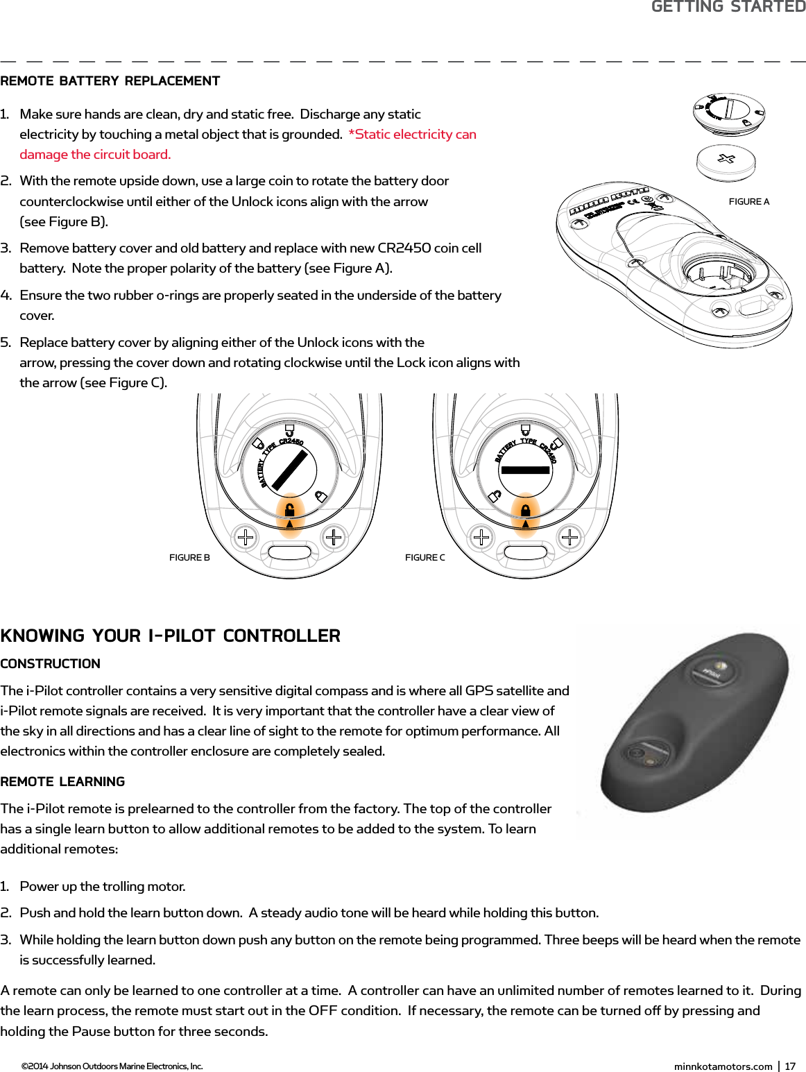  minnkotamotors.com  |  17  ©2014 Johnson Outdoors Marine Electronics, Inc.gETTing sTARTEdKnowing YoUR i-PiLoT ConTRoLLERConsTRUCTionThe i-Pilot controller contains a very sensitive digital compass and is where all GPS satellite and i-Pilot remote signals are received.  It is very important that the controller have a clear view of the sky in all directions and has a clear line of sight to the remote for optimum performance. All electronics within the controller enclosure are completely sealed.REmoTE LEARningThe i-Pilot remote is prelearned to the controller from the factory. The top of the controller has a single learn button to allow additional remotes to be added to the system. To learn additional remotes:1.  Power up the trolling motor. 2.  Push and hold the learn button down.  A steady audio tone will be heard while holding this button.3.  While holding the learn button down push any button on the remote being programmed. Three beeps will be heard when the remote is successfully learned.A remote can only be learned to one controller at a time.  A controller can have an unlimited number of remotes learned to it.  During the learn process, the remote must start out in the OFF condition.  If necessary, the remote can be turned oﬀ  by pressing and holding the Pause button for three seconds. minnkotamotors.com  |  19  ©2014 Johnson Outdoors Marine Electronics, Inc.gETTing sTARTEdREmoTE bATTERY REPLACEmEnT 1.  Make sure hands are clean, dry and static free.  Discharge any static electricity by touching a metal object that is grounded.  *Static electricity can damage the circuit board.2.  With the remote upside down, use a large coin to rotate the battery door counterclockwise until either of the Unlock icons align with the arrow(see Figure B).3.  Remove battery cover and old battery and replace with new CR2450 coin cell battery.  Note the proper polarity of the battery (see Figure A).4.  Ensure the two rubber o-rings are properly seated in the underside of the battery cover.5.  Replace battery cover by aligning either of the Unlock icons with the arrow, pressing the cover down and rotating clockwise until the Lock icon aligns with the arrow (see Figure C).FIGURE AFIGURE B FIGURE C