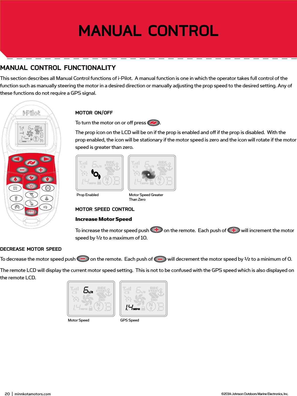 20  |  minnkotamotors.com ©2014 Johnson Outdoors Marine Electronics, Inc.gETTing sTARTEdmAnUAL ConTRoL fUnCTionALiTYThis section describes all Manual Control functions of i-Pilot.  A manual function is one in which the operator takes full control of the function such as manually steering the motor in a desired direction or manually adjusting the prop speed to the desired setting. Any of these functions do not require a GPS signal.moToR on/offTo turn the motor on or oﬀ  press  .  The prop icon on the LCD will be on if the prop is enabled and oﬀ  if the prop is disabled.  With the prop enabled, the icon will be stationary if the motor speed is zero and the icon will rotate if the motor speed is greater than zero. moToR sPEEd ConTRoLIncrease Motor SpeedTo increase the motor speed push   on the remote.  Each push of   will increment the motor speed by ½ to a maximum of 10.dECREAsE moToR sPEEdTo decrease the motor speed push   on the remote.  Each push of   will decrement the motor speed by ½ to a minimum of 0.The remote LCD will display the current motor speed setting.  This is not to be confused with the GPS speed which is also displayed on the remote LCD.Prop Enabled Motor Speed Greater Than ZeroMotor Speed GPS Speed22  |  minnkotamotors.com ©2014 Johnson Outdoors Marine Electronics, Inc.sECTion TiTLEmAnUAL ConTRoL