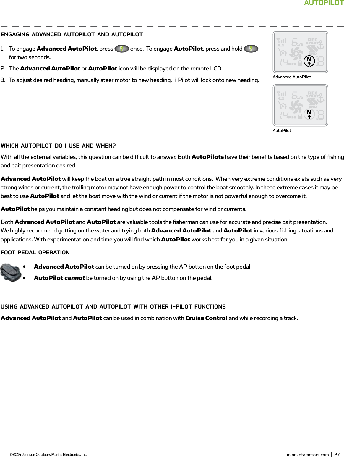  minnkotamotors.com  |  29  ©2014 Johnson Outdoors Marine Electronics, Inc.AUToPiLoTEngAging AdvAnCEd AUToPiLoT And AUToPiLoT1.  To engage Advanced AutoPilot, press   once.  To engage AutoPilot, press and hold   for two seconds.2.  The Advanced AutoPilot or AutoPilot icon will be displayed on the remote LCD.3.  To adjust desired heading, manually steer motor to new heading.  i-Pilot will lock onto new heading.wHiCH AUToPiLoT do i UsE And wHEn?With all the external variables, this question can be diﬃ  cult to answer. Both AutoPilots have their beneﬁ ts based on the type of ﬁ shing and bait presentation desired.  Advanced AutoPilot will keep the boat on a true straight path in most conditions.  When very extreme conditions exists such as very strong winds or current, the trolling motor may not have enough power to control the boat smoothly. In these extreme cases it may be best to use AutoPilot and let the boat move with the wind or current if the motor is not powerful enough to overcome it.AutoPilot helps you maintain a constant heading but does not compensate for wind or currents.Both Advanced AutoPilot and AutoPilot are valuable tools the ﬁ sherman can use for accurate and precise bait presentation. We highly recommend getting on the water and trying both Advanced AutoPilot and AutoPilot in various ﬁ shing situations and applications. With experimentation and time you will ﬁ nd which AutoPilot works best for you in a given situation. fooT PEdAL oPERATion•  Advanced AutoPilot can be turned on by pressing the AP button on the foot pedal.•  AutoPilot cannot be turned on by using the AP button on the pedal.Using AdvAnCEd AUToPiLoT And AUToPiLoT wiTH oTHER i-PiLoT fUnCTionsAdvanced AutoPilot and AutoPilot can be used in combination with Cruise Control and while recording a track.Advanced AutoPilotAutoPilot minnkotamotors.com  |  27  ©2014 Johnson Outdoors Marine Electronics, Inc.